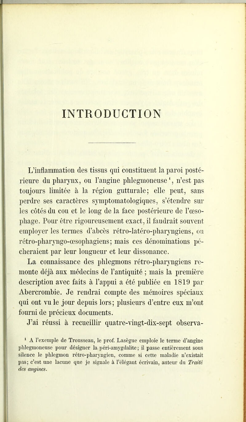 INTRODUCTION L’inflammation des tissus qui constituent la paroi posté- rieure du pharynx, ou l’angine plilegmoneuse ‘, n’est pas toujours limitée à la région gutturale; elle peut, sans perdre ses caractères symptomatologiques, s’étendre sur les côtés du cou et le long de la face postérieure de l’œso- pliage. Pour être rigoureusement exact, il faudrait souvent employer les termes d’abcès rétro-latéro-pharyngiens, ou rétro-pharyngo-œsophagiens ; mais ces dénominations pé- cheraient par leur longueur et leur dissonance. La connaissance des phlegmons rétro-pharyngiens re- monte déjà aux médecins de l’antiquité ; mais la première description avec faits à l’appui a été publiée en 1819 par Abercrombie. Je rendrai compte des mémoires spéciaux qui ont vu le jour depuis lors; plusieurs d’entre eux m’ont fourni de précieux documents. J’ai réussi à recueillir quatre-vingt-dix-sept observa- ‘ A l’exemple de Trousseau, le prof. Lasègue emploie le terme d’angine plilegmoneuse pour désigner la péri-amygdalite ; il passe entièrement sous silence le phlegmon rétro-pharyngien, comme si cette maladie n’existait pas; c’est une lacune que je signale à l’élégant écrivain, auteur du Traité des angines.