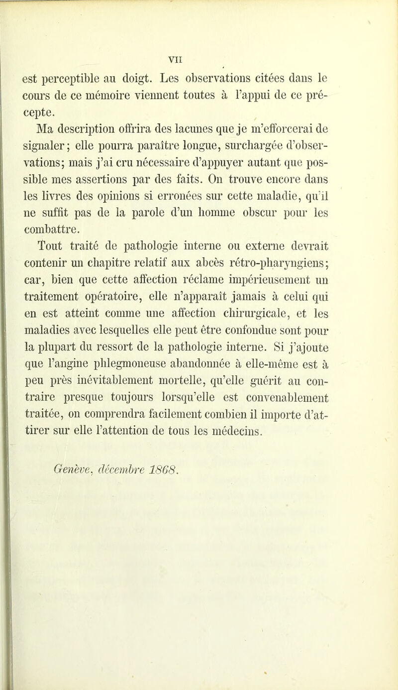 est perceptible au doigt. Les observations citées dans le cours de ce mémoire viennent toutes à l’appui de ce pré- cepte. Ma description offrira des lacunes que je m’efforcerai de signaler; elle pourra paraître longue, surcliargée d’obser- vations; mais j’ai cru nécessaire d’appuyer autant que pos- sible mes assertions par des faits. On trouve encore dans les livres des opinions si erronées sur cette maladie, qu’il ne suffit pas de la parole d’un homme obscur pour les combattre. Tout traité de pathologie interne ou externe devrait contenir un chapitre relatif aux abcès rétro-pharyngiens; car, bien que cette affection réclame impérieusement un traitement opératoire, elle n’apparaît jamais à celui qui en est atteint comme une affection chirurgicale, et les maladies avec lesquelles elle peut être confondue sont pour la plupart du ressort de la pathologie interne. Si j’ajoute que l’angine plilegmoneuse abandonnée à elle-même est à peu près inévitablement mortelle, qu’elle guérit au con- traire presque toujours lorsqu’elle est convenablement traitée, on comprendra facilement combien il importe d’at- tirer sur elle l’attention de tous les médecins. Genève, décembre 1868.