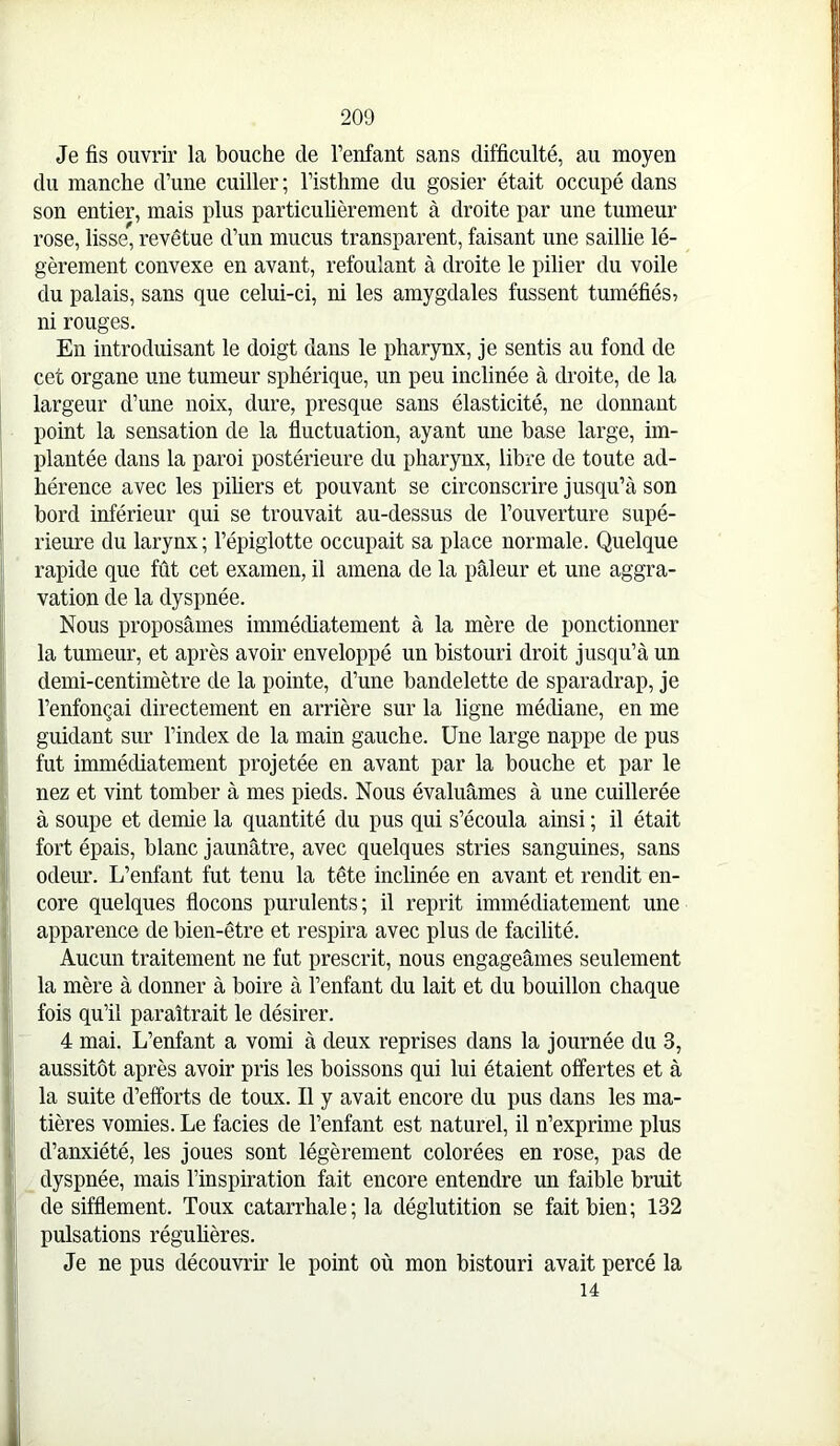 Je fis ouvrir la bouche de Fenfant sans difficulté, au moyen du manche d’une cuiller ; l’isthme du gosier était occupé dans son entier, mais plus particulièrement à droite par une tumeur rose, lisse, revêtue d’un mucus transparent, faisant une saillie lé- gèrement convexe en avant, refoulant à droite le pilier du voile du palais, sans que celui-ci, ni les amygdales fussent tuméfiéS7 ni rouges. En introduisant le doigt dans le pharynx, je sentis au fond de cet organe une tumeur sphérique, un peu inclinée à droite, de la largeur d’une noix, dure, presque sans élasticité, ne donnant point la sensation de la fluctuation, ayant une base large, im- plantée dans la paroi postérieure du pharynx, libre de toute ad- hérence avec les piliers et pouvant se circonscrire jusqu’à son bord inférieur qui se trouvait au-dessus de l’ouverture supé- rieure du larynx; l’épiglotte occupait sa place normale. Quelque rapide que fût cet examen, il amena de la pâleur et une aggra- vation de la dyspnée. Nous proposâmes immédiatement à la mère de ponctionner la tumeur, et après avoir enveloppé un bistouri droit jusqu’à un demi-centimètre de la pointe, d’une bandelette de sparadrap, je l’enfonçai directement en arrière sur la ligne médiane, en me guidant sur l’index de la main gauche. Une large nappe de pus fut immédiatement projetée en avant par la bouche et par le nez et vint tomber à mes pieds. Nous évaluâmes à une cuillerée à soupe et demie la quantité du pus qui s’écoula ainsi ; il était fort épais, blanc jaunâtre, avec quelques stries sanguines, sans odeur. L’enfant fut tenu la tête inclinée en avant et rendit en- core quelques flocons purulents; il reprit immédiatement une apparence de bien-être et respira avec plus de facilité. Aucun traitement ne fut prescrit, nous engageâmes seulement la mère à donner à boire à l’enfant du lait et du bouillon chaque fois qu’il paraîtrait le désirer. 4 mai. L’enfant a vomi à deux reprises dans la journée du 3, aussitôt après avoir pris les boissons qui lui étaient offertes et à la suite d’efforts de toux. Il y avait encore du pus dans les ma- tières vomies. Le faciès de l’enfant est naturel, il n’exprime plus d’anxiété, les joues sont légèrement colorées en rose, pas de dyspnée, mais l’inspiration fait encore entendre un faible bruit de sifflement. Toux catarrhale ; la déglutition se fait bien; 132 pulsations régulières. Je ne pus découvrir le point où mon bistouri avait percé la 14