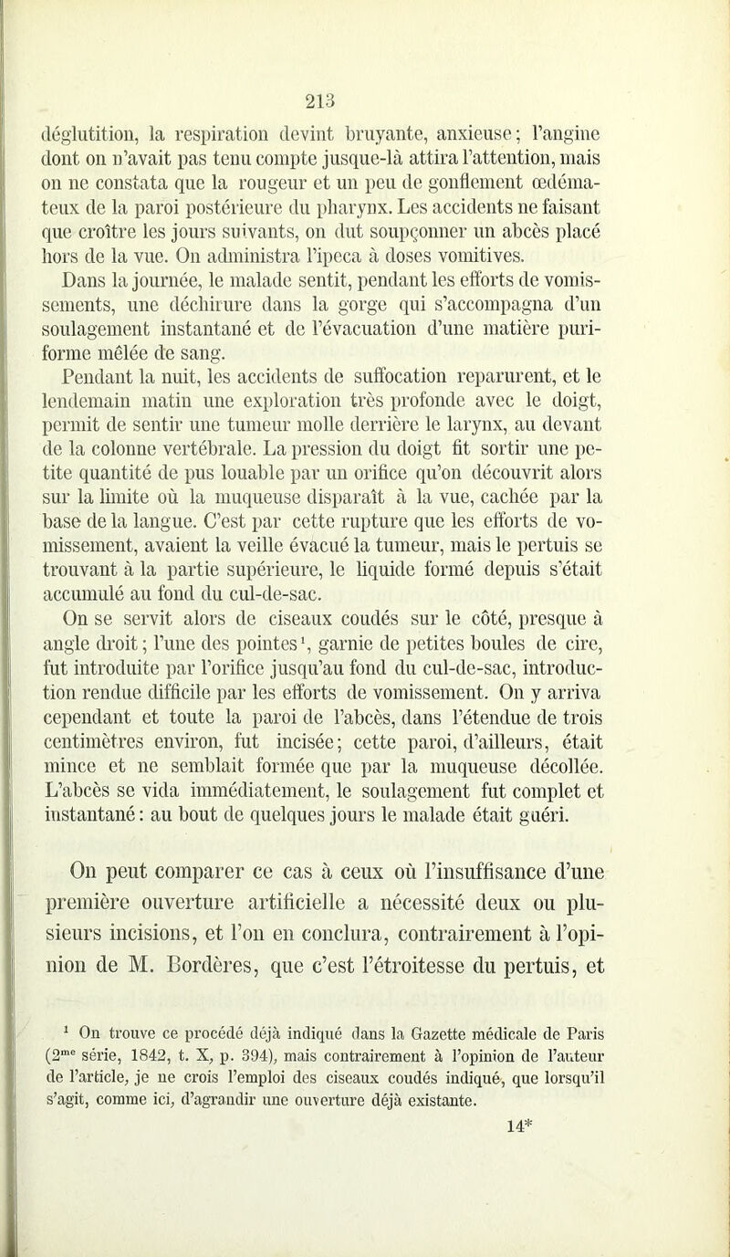 déglutition, la respiration devint bruyante, anxieuse; rangine dont on n’avait pas tenu compte jusque-là attira l’attention, niais on ne constata que la rougeur et un peu de gonflement œdéma- teux de la paroi postérieure du pharynx. Les accidents ne faisant que croître les jours suivants, on dut soupçonner un abcès placé hors de la vue. On administra l’ipeca à doses vomitives. Dans la journée, le malade sentit, pendant les efforts de vomis- sements, une déchirure dans la gorge qui s’accompagna d’un soulagement instantané et de l’évacuation d’une matière puri- forme mêlée de sang. Pendant la nuit, les accidents de suffocation reparurent, et le lendemain matin une exploration très profonde avec le doigt, permit de sentir une tumeur molle derrière le larynx, au devant de la colonne vertébrale. La pression du doigt fit sortir une pe- tite quantité de pus louable par un orifice qu’on découvrit alors sur la limite où la muqueuse disparaît à la vue, cachée par la base de la langue. C’est par cette rupture que les efforts de vo- missement, avaient la veille évacué la tumeur, mais le pertuis se trouvant à la partie supérieure, le hquide formé depuis s’était accumulé au fond du cul-de-sac. On se servit alors de ciseaux coudés sur le côté, presque à angle droit; l’ime des pointes S garnie de petites boules de cire, fut introduite par l’orifice jusqu’au fond du cul-de-sac, introduc- tion rendue difficile par les efforts de vomissement. On y arriva cependant et toute la paroi de l’abcès, dans l’étendue de trois centimètres environ, fut incisée; cette paroi, d’ailleurs, était mince et ne semblait formée que par la muqueuse décollée. L’abcès se vida immédiatement, le soulagement fut complet et instantané : au bout de quelques jours le malade était guéri. On peut comparer ce cas à ceux où rinsuffisance d’une première ouverture artificielle a nécessité deux ou plu- sieurs incisions, et l’on en conclura, contrairement à l’opi- nion de M. Bordères, que c’est l’étroitesse du pertuis, et * Oa trouve ce procédé déjà indiqué dans la Gazette médicale de Paris (2“® série, 1842, t. X, p. 394), mais contrairement à l’opinion de l’auteur de l’article, je ne crois l’emploi des ciseaux coudés indiqué, que lorsqu’il s’agit, comme ici, d’agrandir une ouverture déjà existante. 14*