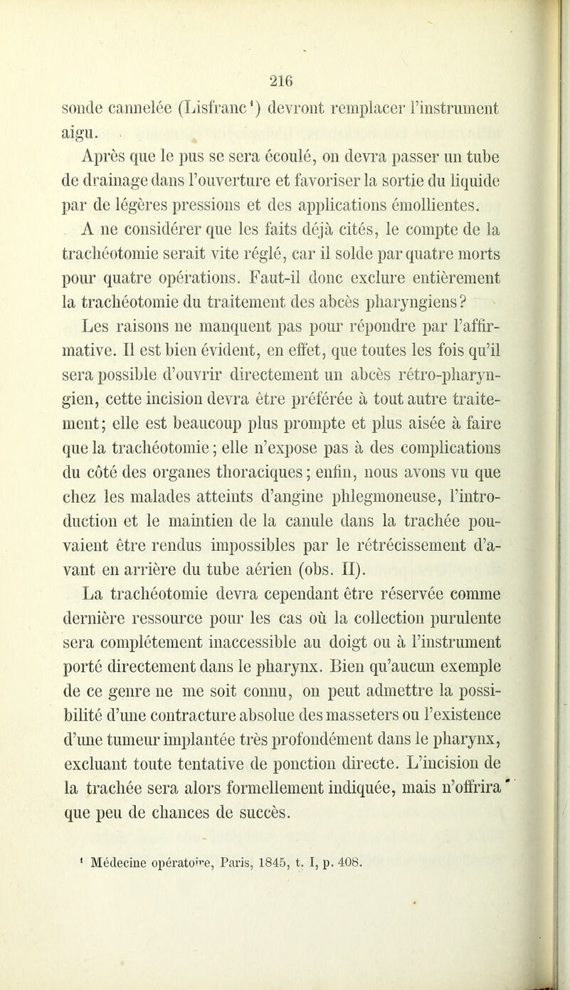 soude cannelée (Lisfranc*) devront remplacer l’instrument aigu. Après que le pus se sera écoulé, ou devra passer un tube de drainage dans l’ouverture et favoriser la sortie du liquide par de légères pressions et des applications émollientes. A ne considérer que les faits déjà cités, le compte de la trachéotomie serait vite réglé, car il solde par quatre morts pour quatre opérations. Faut-il donc exclure entièrement la trachéotomie du traitement des abcès pharyngiens ? Les raisons ne manquent pas pour répondre par l’affir- mative. Il est bien évident, en effet, que toutes les fois qu’il sera possible d’ouvrir directement un abcès rétro-j)haryn- gien, cette incision devra être préférée à tout autre traite- ment ; elle est beaucoup plus prompte et plus aisée à faire que la trachéotomie ; elle n’expose pas à des complications du côté des organes thoraciques ; enfin, nous avons vu que chez les malades atteints d’angine phlegmoneuse, l’intro- duction et le maintien de la canule dans la trachée pou- vaient être rendus impossibles par le rétrécissement d’a- vant en arrière du tube aérien (obs. II). La trachéotomie devra cependant être réservée comme dernière ressource pour les cas où la collection purulente sera complètement inaccessible au doigt ou à riustrument porté directement dans le pharynx. Bien qu’aucun exemple de ce genre ne me soit connu, ou peut admettre la possi- bilité d’une contracture absolue des masseters ou l’existence d’une tumeur implantée très profondément dans le pharynx, excluant toute tentative de ponction directe. L’incision de la trachée sera alors formellement indiquée, mais n’ofirira' que peu de chances de succès. * Médecine opérato<>e, Paris, 1845, t. I, p. 408.