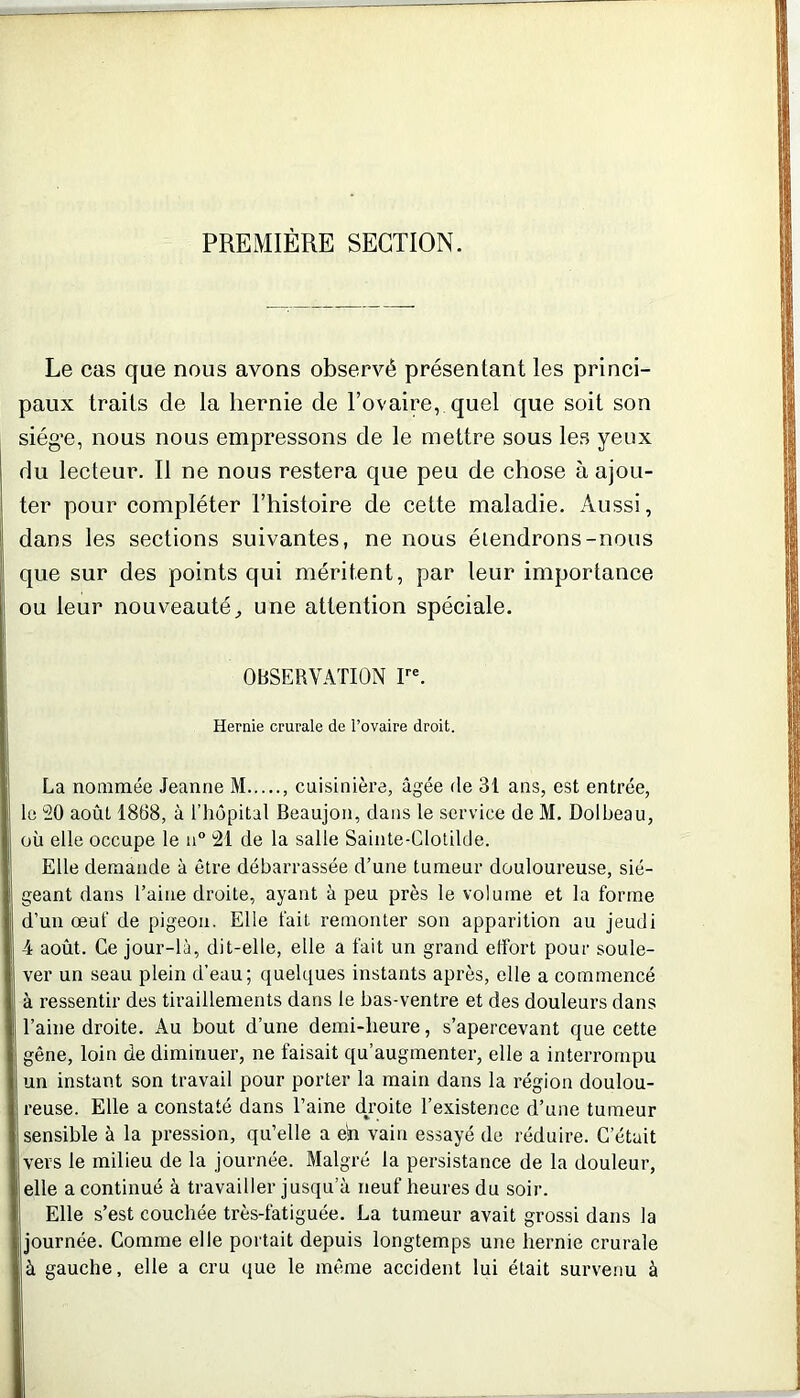 PREMIÈRE SECTION. Le cas que nous avons observé présentant les princi- paux traits cle la hernie de l’ovaire, quel que soit son siég’e, nous nous empressons de le mettre sous les yeux du lecteur. Il ne nous restera que peu de chose à ajou- ter pour compléter l’histoire de cette maladie. Aussi, dans les sections suivantes, ne nous étendrons-nous que sur des points qui méritent, par leur importance ou leur nouveauté, une attention spéciale. OBSERVATION Ire. Hernie crurale de l’ovaire droit. La nommée Jeanne M , cuisinière, âgée de 31 ans, est entrée, le 20 août 1868, à l’hôpital Beaujon, dans le service de M. Dolbeau, où elle occupe le n° 21 de la salle Sainte-Clotilde. Elle demande à être débarrassée d’une tumeur douloureuse, sié- geant dans l’aine droite, ayant à peu près le volume et la forme d’un œuf de pigeon. Elle fait remonter son apparition au jeudi 4 août. Ce jour-là, dit-elle, elle a fait un grand effort pour soule- ver un seau plein d’eau; quelques instants après, elle a commencé à ressentir des tiraillements dans le bas-ventre et des douleurs dans l’aine droite. Au bout d’une demi-heure, s’apercevant que cette gêne, loin de diminuer, ne faisait qu’augmenter, elle a interrompu un instant son travail pour porter la main dans la région doulou- reuse. Elle a constaté dans l’aine droite l’existence d’une tumeur sensible à la pression, qu’elle a en vain essayé de réduire. C’était vers le milieu de la journée. Malgré la persistance de la douleur, elle a continué à travailler jusqu’à neuf heures du soir. Elle s’est couchée très-fatiguée. La tumeur avait grossi dans la journée. Comme elle portait depuis longtemps une hernie crurale à gauche, elle a cru que le même accident lui était survenu à