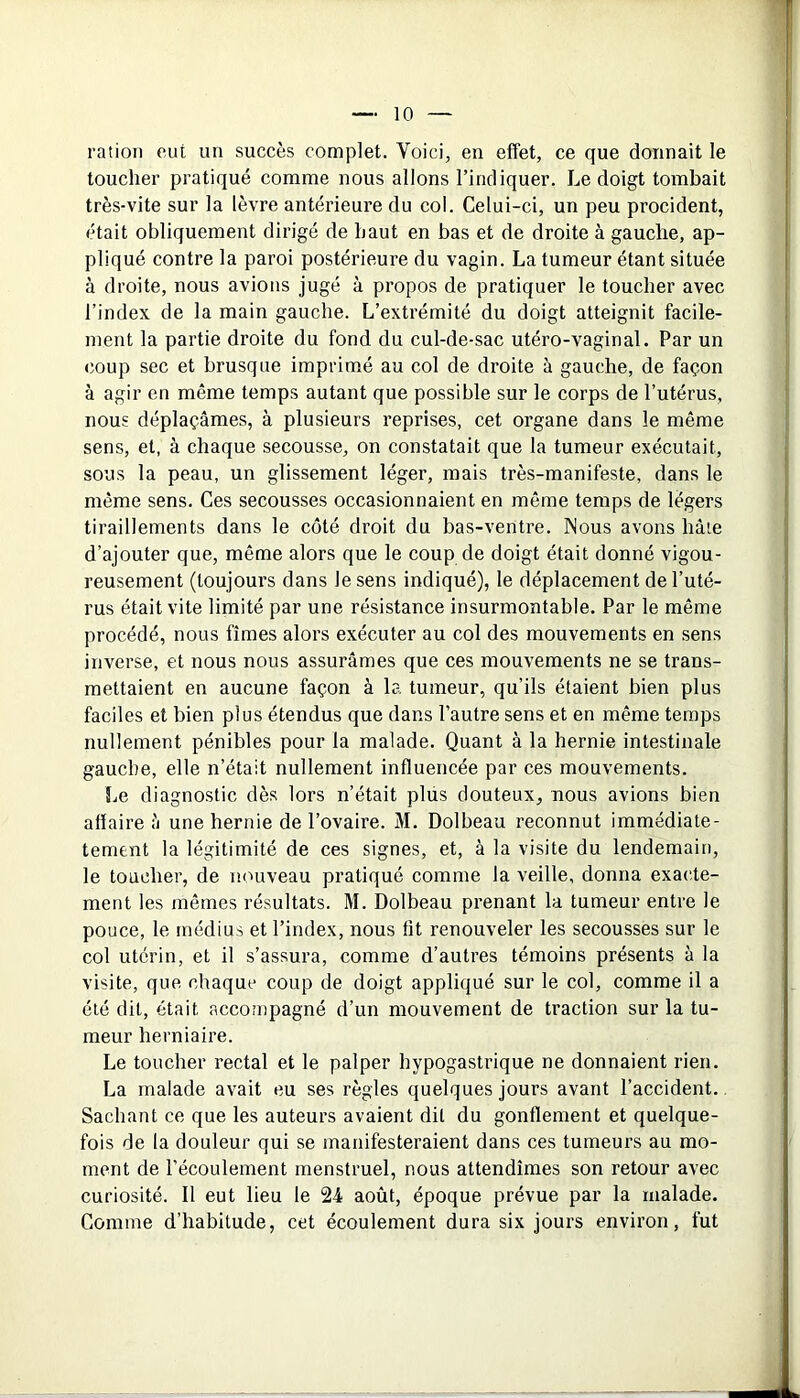 ration eut un succès complet. Voici, en effet, ce que donnait le toucher pratiqué comme nous allons l’indiquer. Le doigt tombait très-vite sur la lèvre antérieure du col. Celui-ci, un peu procident, était obliquement dirigé de haut en bas et de droite à gauche, ap- pliqué contre la paroi postérieure du vagin. La tumeur étant située à droite, nous avions jugé à propos de pratiquer le toucher avec l’index de la main gauche. L’extrémité du doigt atteignit facile- ment la partie droite du fond du cul-de-sac utéro-vaginal. Par un coup sec et brusque imprimé au col de droite à gauche, de façon à agir en même temps autant que possible sur le corps de l’utérus, nous déplaçâmes, à plusieurs reprises, cet organe dans le même sens, et, à chaque secousse, on constatait que la tumeur exécutait, sous la peau, un glissement léger, mais très-manifeste, dans le même sens. Ces secousses occasionnaient en même temps de légers tiraillements dans le côté droit du bas-ventre. Nous avons hâte d’ajouter que, même alors que le coup de doigt était donné vigou- reusement (toujours dans le sens indiqué), le déplacement de l’uté- rus était vite limité par une résistance insurmontable. Par le même procédé, nous fîmes alors exécuter au col des mouvements en sens inverse, et nous nous assurâmes que ces mouvements ne se trans- mettaient en aucune façon à la tumeur, qu’ils étaient bien plus faciles et bien plus étendus que dans l’autre sens et en même temps nullement pénibles pour la malade. Quant à la hernie intestinale gauche, elle n’était nullement influencée par ces mouvements. Le diagnostic dès lors n’était plus douteux, nous avions bien affaire â une hernie de l’ovaire. M. Dolbeau reconnut immédiate- tement la légitimité de ces signes, et, à la visite du lendemain, le toucher, de nouveau pratiqué comme la veille, donna exacte- ment les mêmes résultats. M. Dolbeau prenant la tumeur entre le pouce, le médius et l’index, nous fit renouveler les secousses sur le col utérin, et il s’assura, comme d’autres témoins présents à la visite, que chaque coup de doigt appliqué sur le col, comme il a été dit, était accompagné d’un mouvement de traction sur la tu- meur herniaire. Le toucher rectal et le palper hypogastrique ne donnaient rien. La malade avait eu ses règles quelques jours avant l’accident. Sachant ce que les auteurs avaient dit du gonflement et quelque- fois de la douleur qui se manifesteraient dans ces tumeurs au mo- ment de l’écoulement menstruel, nous attendîmes son retour avec curiosité. Il eut lieu le 24 août, époque prévue par la malade. Comme d’habitude, cet écoulement dura six jours environ, fut