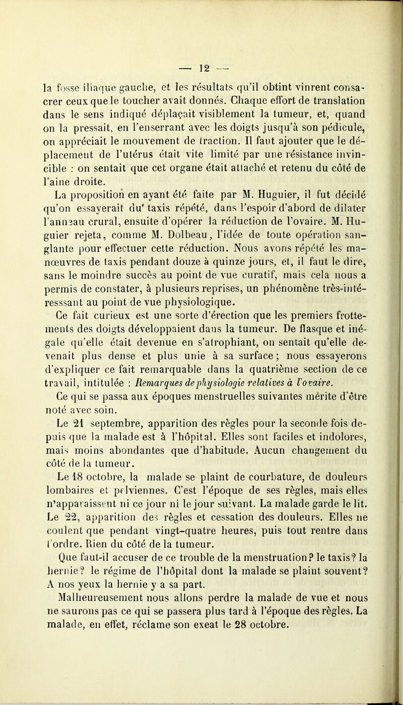 la fosse iliaque gauche, et les résultats qu’il obtint vinrent consa' crer ceux, que le toucher avait donnés. Chaque effort de translation dans le sens indiqué déplaçait visiblement la tumeur, et, quand on la pressait, en l’enserrant avec les doigts jusqu’à son pédicule, on appréciait le mouvement de traction. Il faut ajouter que le dé- placement de l’utérus était vite limité par une résistance invin- cible : on sentait que cet organe était attaché et retenu du côté de l’aine droite. La proposition en ayant été faite par M. Huguier, il fut décidé qu’on essayerait du’taxis répété, dans l’espoir d’abord de dilater l’anneau crural, ensuite d’opérer la réduction de l’ovaire. M. Hu- guier rejeta, comme M. Dolbeau, l’idée de toute opération san- glante pour effectuer cette réduction. Nous avons répété les ma- nœuvres de taxis pendant douze à quinze jours, et, il faut le dire, sans le moindre succès au point de vue curatif, mais cela nous a permis de constater, à plusieurs reprises, un phénomène très-inté- resssant au point de vue physiologique. Ce fait curieux est une sorte d’érection que les premiers frotte- ments des doigts développaient dans la tumeur. De flasque et iné- gale qu’elle était devenue en s’atrophiant, on sentait qu’elle de- venait plus dense et plus unie à sa surface ; nous essayerons d’expliquer ce fait remarquable dans la quatrième section de ce travail, intitulée : Remarques de physiologie relatives à l’ovaire. Ce qui se passa aux époques menstruelles suivantes mérite d’être noté avec soin. Le 21 septembre, apparition des règles pour la seconde fois de- puis que la malade est à l’hôpital. Elles sont faciles et indolores, mais moins abondantes que d’habitude. Aucun changement du côté de la tumeur. Le 18 octobre, la malade se plaint de courbature, de douleurs lombaires et pelviennes. C’est l’époque de ses règles, mais elles n’apparaissent ni ce jour ni le jour suivant. La malade garde le lit. Le 22, apparition des règles et cessation des douleurs. Elles ne coulent que pendant vingt-quatre heures, puis tout rentre dans l’ordre. Rien du côté de la tumeur. Que faut-il accuser de ce trouble de la menstruation? le taxis? la hernie? le régime de l’hôpital dont la malade se plaint souvent? A nos yeux la hernie y a sa part. Malheureusement nous allons perdre la malade de vue et nous ne saurons pas ce qui se passera plus tard à l’époque des règles. La malade, en effet, réclame son exeat le 28 octobre.