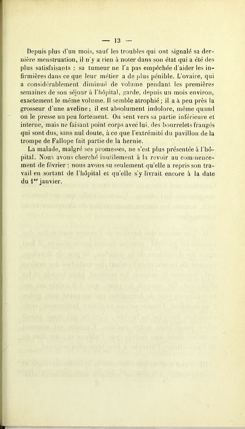 Depuis plus d’un mois, sauf les troubles qui ont signalé sa der- nière menstruation, il n’y a rien à noter dans son état qui a été des plus satisfaisants : sa tumeur ne l’a pas empêchée d’aider les in- firmières dans ce que leur métier a de plus pénible. L’ovaire, qui a considérablement diminué de volume pendant les premières semaines de son séjour à l’hôpital, garde, depuis un mois environ, exactement le même volume. 11 semble atrophié; il a à peu près la grosseur d’une aveline; il est absolument indolore, même quand on le presse un peu fortement. On sent vers sa partie inférieure et interne, mais ne faisant point corps avec lui, des bourrelets frangés qui sont dus, sans nul doute, à ce que l’extrémité du pavillon de la trompe de Fallope fait partie de la hernie. La malade, malgré ses promesses, ne s’est plus présentée à l’hô- pital. Nous avons cherché inutilement à la revoir au commence- ment de février ; nous avons su seulement qu’elle a repris son tra- vail en sortant de l’hôpital et qu’elle s’y livrait encore à la date du 1er janvier.