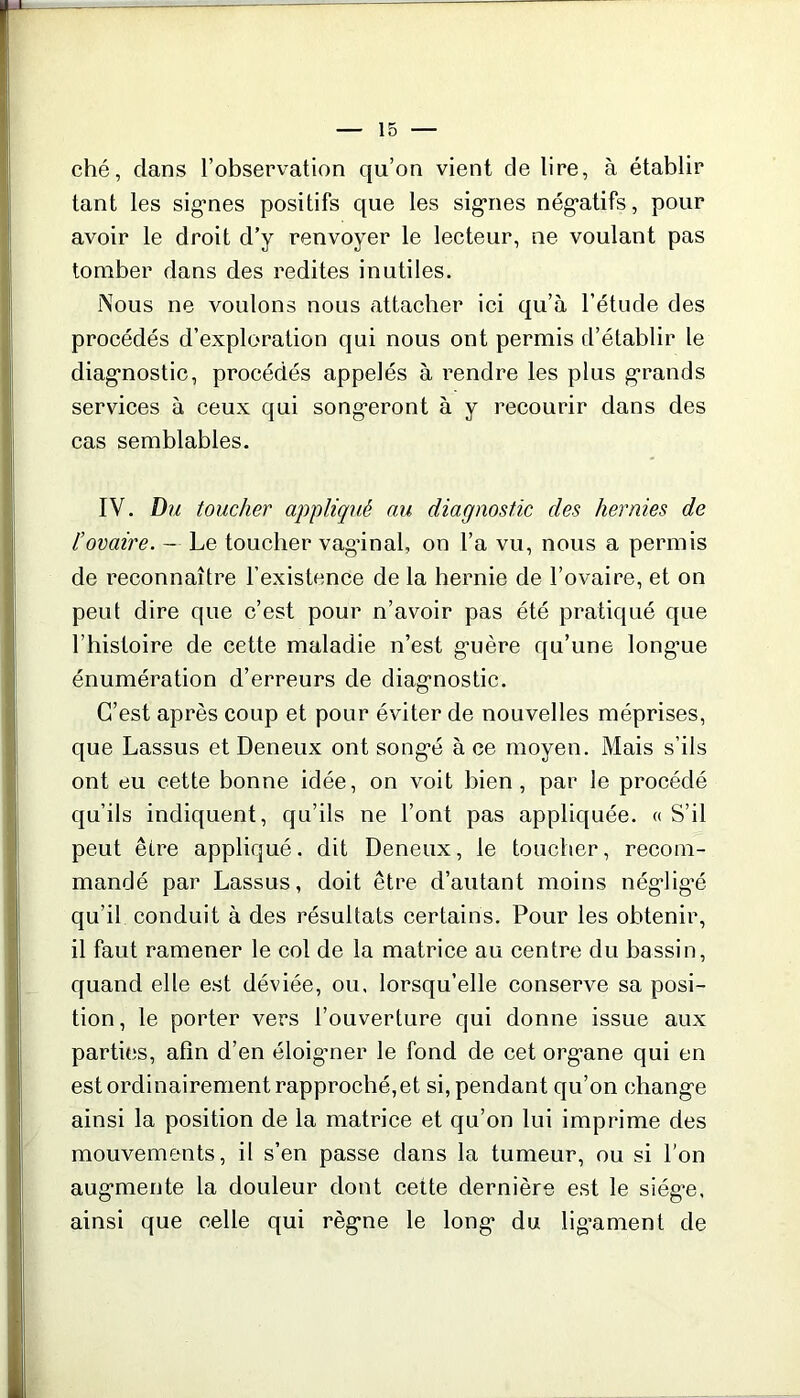 ché, dans l’observation qu’on vient de lire, à établir tant les signes positifs que les signes négatifs, pour avoir le droit d’y renvoyer le lecteur, ne voulant pas tomber dans des redites inutiles. Nous ne voulons nous attacher ici qu’à l’étude des procédés d’exploration qui nous ont permis d’établir le diagnostic, procédés appelés à rendre les plus grands services à ceux qui songeront à y recourir dans des cas semblables. IV. Du toucher appliqué au diagnostic des hernies de l’ovaire. — Le toucher vagânal, on l’a vu, nous a permis de reconnaître l’existence de la hernie de l’ovaire, et on peut dire que c’est pour n’avoir pas été pratiqué que l’histoire de cette maladie n’est guère qu’une long’ue énumération d’erreurs de diagnostic. C’est après coup et pour éviter de nouvelles méprises, que Lassus et Deneux ont songé à ce moyen. Mais s’ils ont eu cette bonne idée, on voit bien, par le procédé qu’ils indiquent, qu’ils ne l’ont pas appliquée. « S’il peut être appliqué, dit Deneux, le toucher, recom- mandé par Lassus, doit être d’autant moins nég’lig'é qu’il conduit à des résultats certains. Pour les obtenir, il faut ramener le col de la matrice au centre du bassin, quand elle est déviée, ou, lorsqu’elle conserve sa posi- tion, le porter vers l’ouverture qui donne issue aux parties, afin d’en éloigner le fond de cet organe qui en est ordinairement rapproché,et si, pendant qu’on change ainsi la position de la matrice et qu’on lui imprime des mouvements, il s’en passe dans la tumeur, ou si l’on augmente la douleur dont cette dernière est le siège, ainsi que celle qui règne le long du ligament de