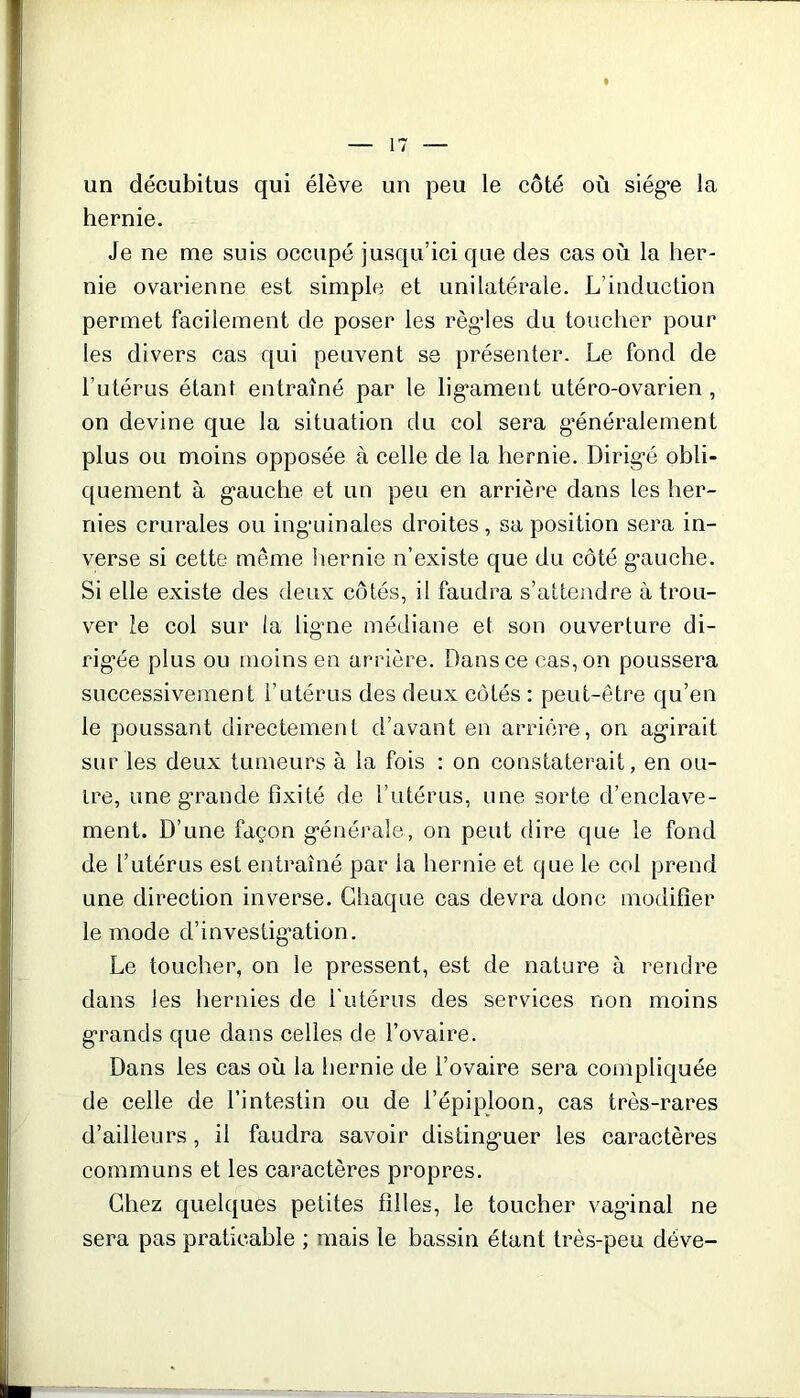 un décubitus qui élève un peu le côté où siège la hernie. Je ne me suis occupé jusqu’ici que des cas où la her- nie ovarienne est simple et unilatérale. L’induction permet facilement de poser les règdes du toucher pour les divers cas qui peuvent se présenter. Le fond de l’utérus étant entraîné par le ligament utéro-ovarien , on devine que la situation du col sera généralement plus ou moins opposée à celle de la hernie. Dirigé obli- quement à gauche et un peu en arrière dans les her- nies crurales ou inguinales droites, sa position sera in- verse si cette même hernie n’existe que du côté gauche. Si elle existe des deux côtés, il faudra s’attendre à trou- ver le col sur la ligne médiane et son ouverture di- rigée plus ou moins en arrière. Dans ce cas, on poussera successivement l’utérus des deux côtés : peut-être qu’en le poussant directement d’avant en arrière, on agirait sur les deux tumeurs à la fois : on constaterait, en ou- tre, une grande fixité de l’utérus, une sorte d’enclave- ment. D’une façon générale, on peut dire que le fond de l’utérus est entraîné par la hernie et que le col prend une direction inverse. Chaque cas devra donc modifier le mode d’investigation. Le toucher, on le pressent, est de nature à rendre dans les hernies de l'utérus des services non moins grands que dans celles de l’ovaire. Dans les cas où la hernie de l’ovaire sera compliquée de celle de l’intestin ou de l’épiploon, cas très-rares d’ailleurs, il faudra savoir distinguer les caractères communs et les caractères propres. Chez quelques petites filles, le toucher vaginal ne sera pas praticable ; mais le bassin étant très-peu déve-