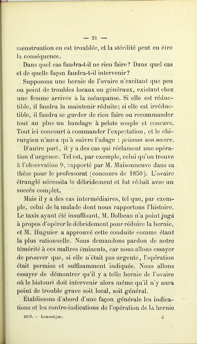 menstruation en est troublée, et la stérilité peut en être la conséquence. Dans quel cas faudra-t-il ne rien faire? Dans quel cas et de quelle façon faudra-t-il intervenir? Supposons une hernie de l’ovaire n’excitant que peu ou point de troubles locaux ou généraux, existant chez une femme arrivée à la ménopause. Si elle est réduc- tible, il faudra la maintenir réduite; si elle est irréduc- tible, il faudra se garder de rien faire ou recommander tout au plus un bandage à pelote souple et concave. Tout ici concourt à commander l’expectation, et le chi- rurgien n’ama qu'à suivre l’adage : primum nonnocere. D’autre part, il y a des cas qui réclament une opéra- tion d’urgence. Tel est, par exemple, celui qu’on trouve à l’observation 9, rapporté par M. Maisonneuve dans sa thèse pour le professorat (concours de 1850). L’ovaire étranglé nécessita le débridement et fut réduit avec un succès complet. Mais il y a des cas intermédiaires, tel que, par exem- ple, celui de la malade dont nous rapportons l’histoire. Le taxis ayant été insuffisant, M. Dolbeau n’a point jugé à propos d’opérer le débridement pour réduire la hernie, et M. Huguier a approuvé cette conduite comme étant la plus rationnelle. Nous demandons pardon de notre témérité à ces maîtres éminents, car nous allons essayer de prouver que, si elle n’était pas urgente, l’opération était permise et suffisamment indiquée. Nous allons essayer de démontrer qu’il y a telle hernie de l’ovaire où le bistouri doit intervenir alors même qu’il n’y aura point de trouble grave soit local, soit général. Etablissons d’abord d’une façon générale les indica- tions et les contre-indications de l’opération de la hernie 1S09. - Loumaijne. 2