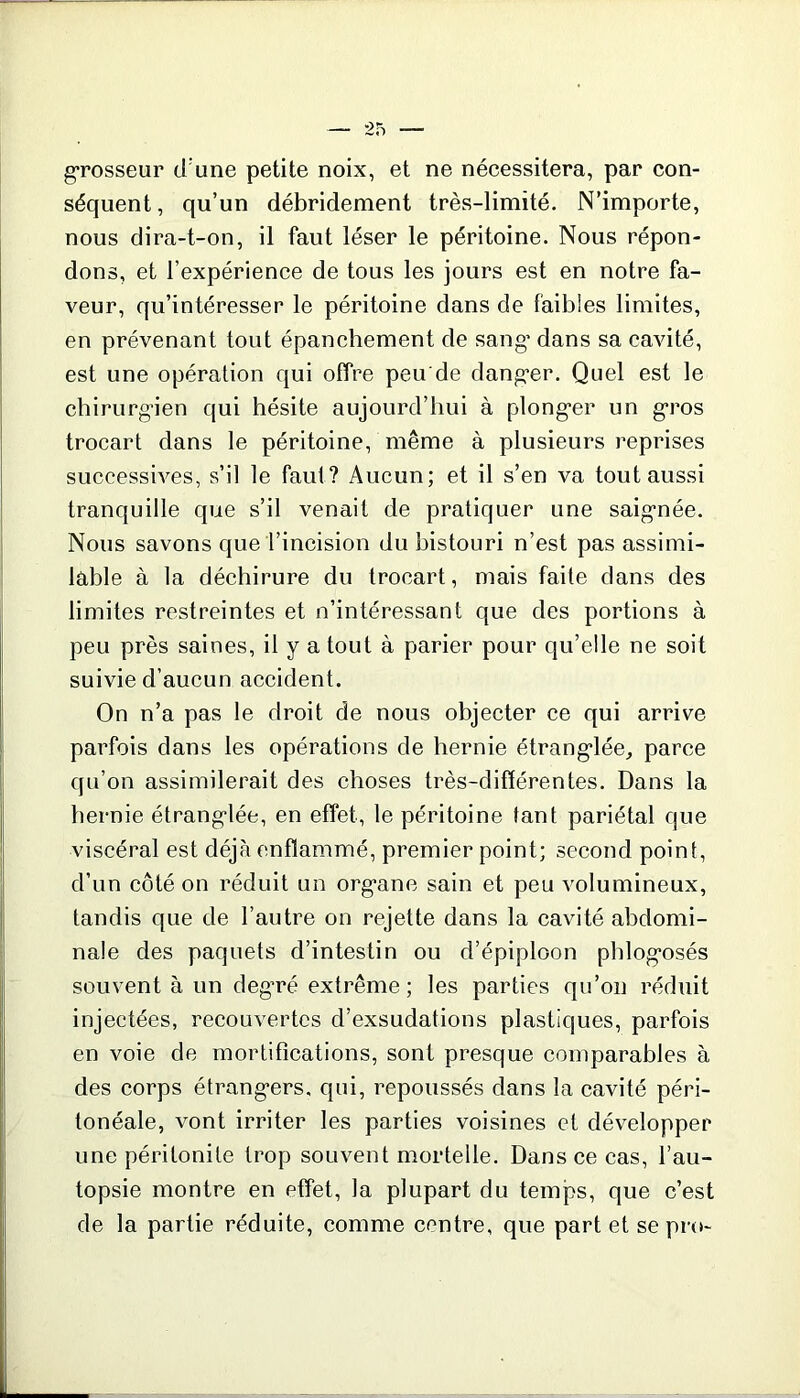 grosseur d une petite noix, et ne nécessitera, par con- séquent , qu’un débridement très-limité. N’importe, nous dira-t-on, il faut léser le péritoine. Nous répon- dons, et l’expérience de tous les jours est en notre fa- veur, qu’intéresser le péritoine dans de faibles limites, en prévenant tout épanchement de sang’ dans sa cavité, est une opération qui offre peu'de danger. Quel est le chirurgien qui hésite aujourd’hui à plonger un gros trocart dans le péritoine, même à plusieurs reprises successives, s’il le faut? Aucun; et il s’en va tout aussi tranquille que s’il venait de pratiquer une saignée. Nous savons que l’incision du bistouri n’est pas assimi- lable à la déchirure du trocart, mais faite dans des limites restreintes et n’intéressant que des portions à peu près saines, il y a tout à parier pour qu’elle ne soit suivie d’aucun accident. On n’a pas le droit de nous objecter ce qui arrive parfois dans les opérations de hernie étranglée, parce qu’on assimilerait des choses très-différentes. Dans la hernie étranglée, en effet, le péritoine tant pariétal que viscéral est déjà enflammé, premier point; second point, d’un côté on réduit un organe sain et peu volumineux, tandis que de l’autre on rejette dans la cavité abdomi- nale des paquets d’intestin ou d’épiploon phlogosés souvent à un degré extrême; les parties qu’on réduit injectées, recouvertes d’exsudations plastiques, parfois en voie de mortifications, sont presque comparables à des corps étrangers, qui, repoussés dans la cavité péri- tonéale, vont irriter les parties voisines et développer une péritonite trop souvent mortelle. Dans ce cas, l’au- topsie montre en effet, la plupart du temps, que c’est de la partie réduite, comme centre, que part et se pro-