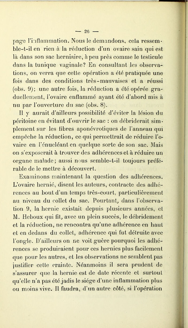 page l’inflammation. Nous le demandons, cela ressem- ble-t-il en rien à la réduction d’un ovaire sain qui est là dans son sac herniaire, à peu près comme le testicule dans la tunique vaginale? En consultant les observa- tions, on verra que cette opération a été pratiquée une fois dans des conditions très-mauvaises et a réussi (obs. 9); une autre fois, la réduction a été opérée gra- duellement, l’ovaire enflammé ayant été d’abord mis à nu par l’ouverture du sac (obs, 8). Il y aurait d’ailleurs possibilité d’éviter la lésion du péritoine en évitant d'ouvrir le sac : on débriderait sim- plement sur les libres aponévrotiques de l’anneau qui empêche la réduction, ce qui permettrait de réduire l’o- vaire en l’énucléant en quelque sorte de son sac. Mais on s’exposerait à trouver des adhérences et à réduire un organe malade; aussi nous semble-t-il toujours préfé- rable de le mettre à découvert. Examinons maintenant la question des adhérences. L’ovaire hernié, disent les auteurs, contracte des adhé- rences au bout d’un temps très-court, particulièrement au niveau du collet du sac. Pourtant, dans l’observa- tion 9, la hernie existait depuis plusieurs années, et M. Heboux «qui fit, avec un plein succès, le débridement et la réduction, ne rencontra qu’une adhérence en haut et en dedans du collet, adhérence qui fut détruite avec l’ongle. D’ailleurs on ne voit guère pourquoi les adhé- rences se produiraient pour ces hernies plus facilement que pour les autres, et les observations ne semblent pas justifier cette crainte. Néanmoins il sera prudent de s’assurer que la hernie est de date récente et surtout qu’elle n’a pas été jadis le siège d’une inflammation plus ou moins vive. Il faudra, d’un autre côté, si l’opération