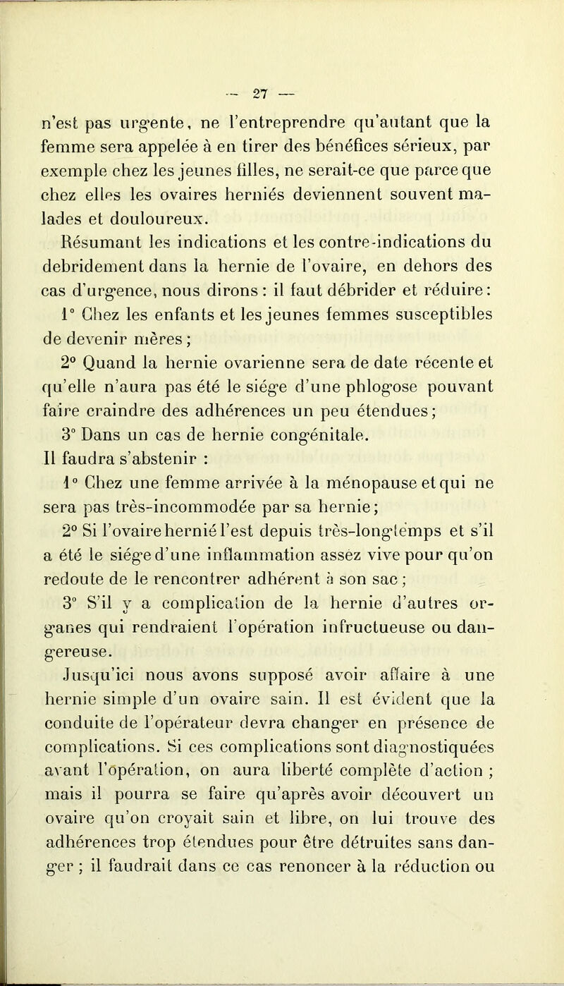 n’est pas urgente, ne l’entreprendre qu’autant que la femme sera appelée à en tirer des bénéfices sérieux, par exemple chez les jeunes filles, ne serait-ce que parce que chez efips les ovaires herniés deviennent souvent ma- lades et douloureux. Résumant les indications et les contre-indications du debridement dans la hernie de l’ovaire, en dehors des cas d’urgence, nous dirons : il faut débrider et réduire: 1° Chez les enfants et les jeunes femmes susceptibles de devenir mères ; 2° Quand la hernie ovarienne sera de date récente et qu’elle n’aura pas été le siège d’une phlogose pouvant faire craindre des adhérences un peu étendues; 3° Dans un cas de hernie congénitale. Il faudra s’abstenir : 1° Chez une femme arrivée à la ménopause et qui ne sera pas très-incommodée par sa hernie ; 2° Si l’ovaire hernié l’est depuis très-longtemps et s’il a été le siège d’une inflammation assez vive pour qu’on redoute de le rencontrer adhérent à son sac ; 3° S’il y a complication de la hernie d’autres or- ganes qui rendraient l’opération infructueuse ou dan- gereuse. Jusqu’ici nous avons supposé avoir affaire à une hernie simple d’un ovaire sain. Il est évident que la conduite de l’opérateur devra changer en présence de complications. Si ces complications sont diagnostiquées avant l’opération, on aura liberté complète d’action ; mais il pourra se faire qu’après avoir découvert un ovaire qu’on croyait sain et libre, on lui trouve des adhérences trop étendues pour être détruites sans dan- ger ; il faudrait dans ce cas renoncer à la réduction ou