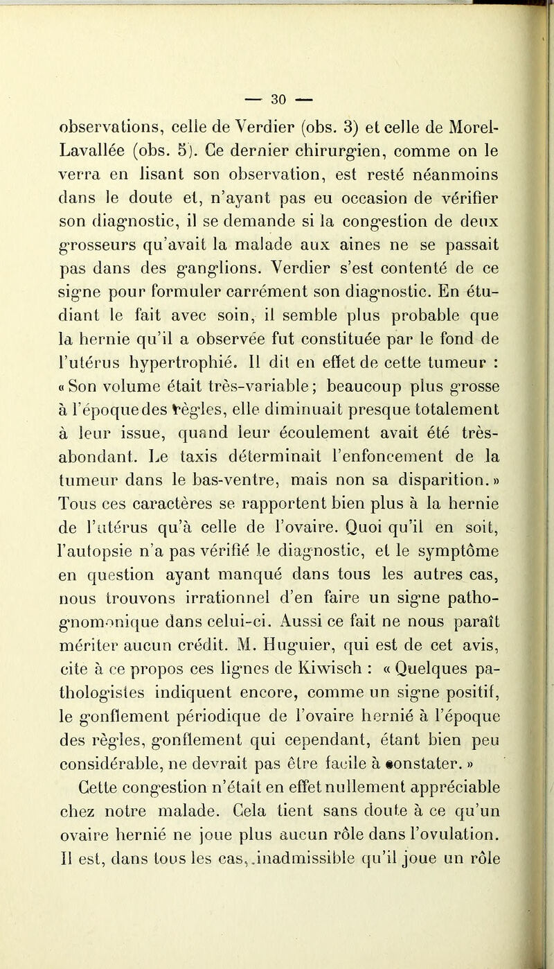 observations, celle de Verdier (obs. 3) et celle de Morel- Lavallée (obs. 5). Ce dernier chirurgien, comme on le verra en lisant son observation, est resté néanmoins dans le doute et, n’ayant pas eu occasion de vérifier son diagnostic, il se demande si la congestion de deux grosseurs qu’avait la malade aux aines ne se passait pas dans des ganglions. Verdier s’est contenté de ce signe pour formuler carrément son diagnostic. En étu- diant le fait avec soin, il semble plus probable que la hernie qu’il a observée fut constituée par le fond de l’utérus hypertrophié. Il dit en effet de cette tumeur : « Son volume était très-variable ; beaucoup plus grosse à l’époque des règles, elle diminuait presque totalement à leur issue, quand leur écoulement avait été très- abondant. Le taxis déterminait l’enfoncement de la tumeur dans le bas-ventre, mais non sa disparition.» Tous ces caractères se rapportent bien plus à la hernie de l’utérus qu’à celle de l’ovaire. Quoi qu’il en soit, l’autopsie n’a pas vérifié le diagnostic, et le symptôme en question ayant manqué dans tous les autres cas, nous trouvons irrationnel d’en faire un signe patho- gnomonique dans celui-ci. Aussi ce fait ne nous paraît mériter aucun crédit. M. Huguier, qui est de cet avis, cite à ce propos ces lignes de Kiwisch : « Quelques pa- thologistes indiquent encore, comme un signe positif, le gonflement périodique de l’ovaire hernié à l’époque des règles, gonflement qui cependant, étant bien peu considérable, ne devrait pas être facile à «onstater. » Cette congestion n’était en effet nullement appréciable chez notre malade. Cela tient sans doute à ce qu’un ovaire hernié ne joue plus aucun rôle dans l’ovulation. Il est, dans tous les cas, inadmissible qu’il joue un rôle