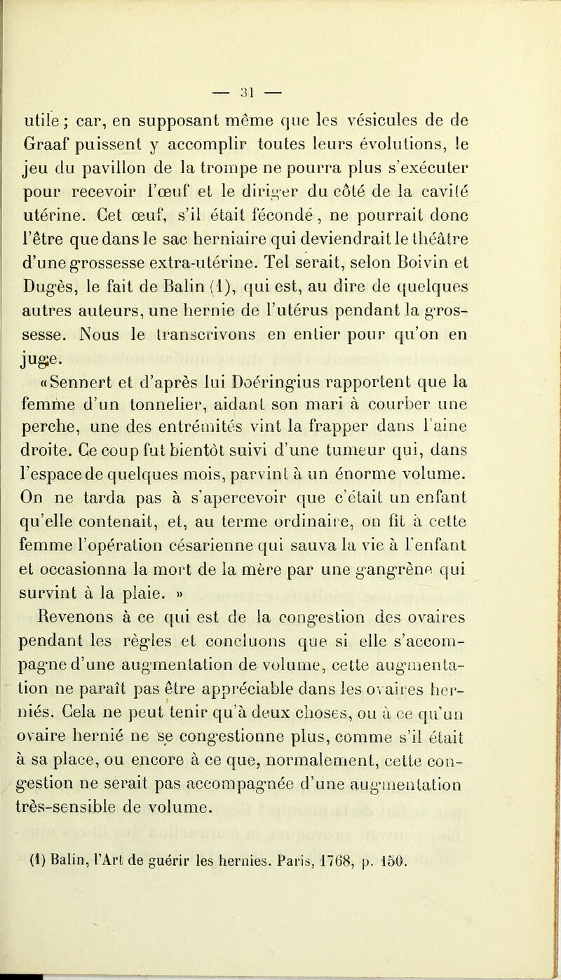 utile; car, en supposant même que les vésicules de de Graaf puissent y accomplir toutes leurs évolutions, le jeu du pavillon de la trompe ne pourra plus s’exécuter pour recevoir l’œuf et le diriger du côté de la cavité utérine. Cet œuf, s’il était fécondé, ne pourrait donc l’être que dans le sac herniaire qui deviendrait le théâtre d’une grossesse extra-utérine. Tel serait, selon Boivin et Dugès, le fait de Balin (1), qui est, au dire de quelques autres auteurs, une hernie de l’utérus pendant la gros- sesse. Nous le transcrivons en entier pour qu’on en juge. «Sennert et d’après lui Doéringius rapportent que la femme d’un tonnelier, aidant son mari à courber une perche, une des entrémités vint la frapper dans 1 aine droite. Ce coup fut bientôt suivi d’une tumeur qui, dans l’espace de quelques mois, parvint à un énorme volume. On ne tarda pas à s’apercevoir que c’était un enfant qu’elle contenait, et, au terme ordinaire, on fit à cette femme l’opération césarienne qui sauva la vie à l’enfant et occasionna la mort de la mère par une gangrène qui survint à la plaie. » Bevenons à ce qui est de la congestion des ovaires pendant les règles et concluons que si elle s’accom- pagne d’une augmentation de volume, cette augmenta- tion ne paraît pas être appréciable dans les ovaires her- niés. Cela ne peut tenir qu’à deux choses, ou à ce qu’un ovaire hernié ne se congestionne plus, comme s’il était à sa place, ou encore à ce que, normalement, cette con- gestion ne serait pas accompagnée d’une augmentation très-sensible de volume. (1) Balin, l’Art de guérir les hernies. Paris, 1768, p. 150.