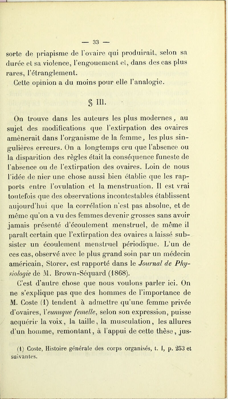 sorte de priapisme de l’ovaire qui produirait, selon sa durée et sa violence, l'engouement et, dans des cas plus rares, l'étranglement. Cette opinion a du moins pour elle l’analogie. S Hl. On trouve dans les auteurs les plus modernes,, au sujet des modifications que l’extirpation des ovaires amènerait dans l’organisme de la femme, les plus sin- gulières erreurs. On a longtemps cru que l’absence ou la disparition des règles était la conséquence funeste de l’absence ou de l’extirpation des ovaires. Loin de nous l’idée de nier une chose aussi bien établie que les rap- ports entre l’ovulation et la menstruation. Il est vrai toutefois que des observations incontestables établissent aujourd’hui que la corrélation n’est pas absolue, et de même qu’on a vu des femmes devenir grosses sans avoir jamais présenté d’écoulement menstruel, de même il paraît certain que l’extirpation des ovaires a laissé sub- sister un écoulement menstruel périodique. L’un de ces cas, observé avec le plus grand soin par un médecin américain, Storer, est rapporté dans le Journal de Phy- siologie de M. Brown-Séquard (1868). C’est d’autre chose que nous voulons parler ici. On ne s’explique pas que des hommes de l’importance de M. Coste fl) tendent à admettre qu’une femme privée d’ovaires, Xeunuque femelle, selon son expression, puisse acquérir la voix, la taille, la musculation, les allures d’un homme, remontant, à l’appui de cette thèse, jus- (4) Coste, Histoire générale des corps organisés, t. I, p. 2o3 et suivantes.