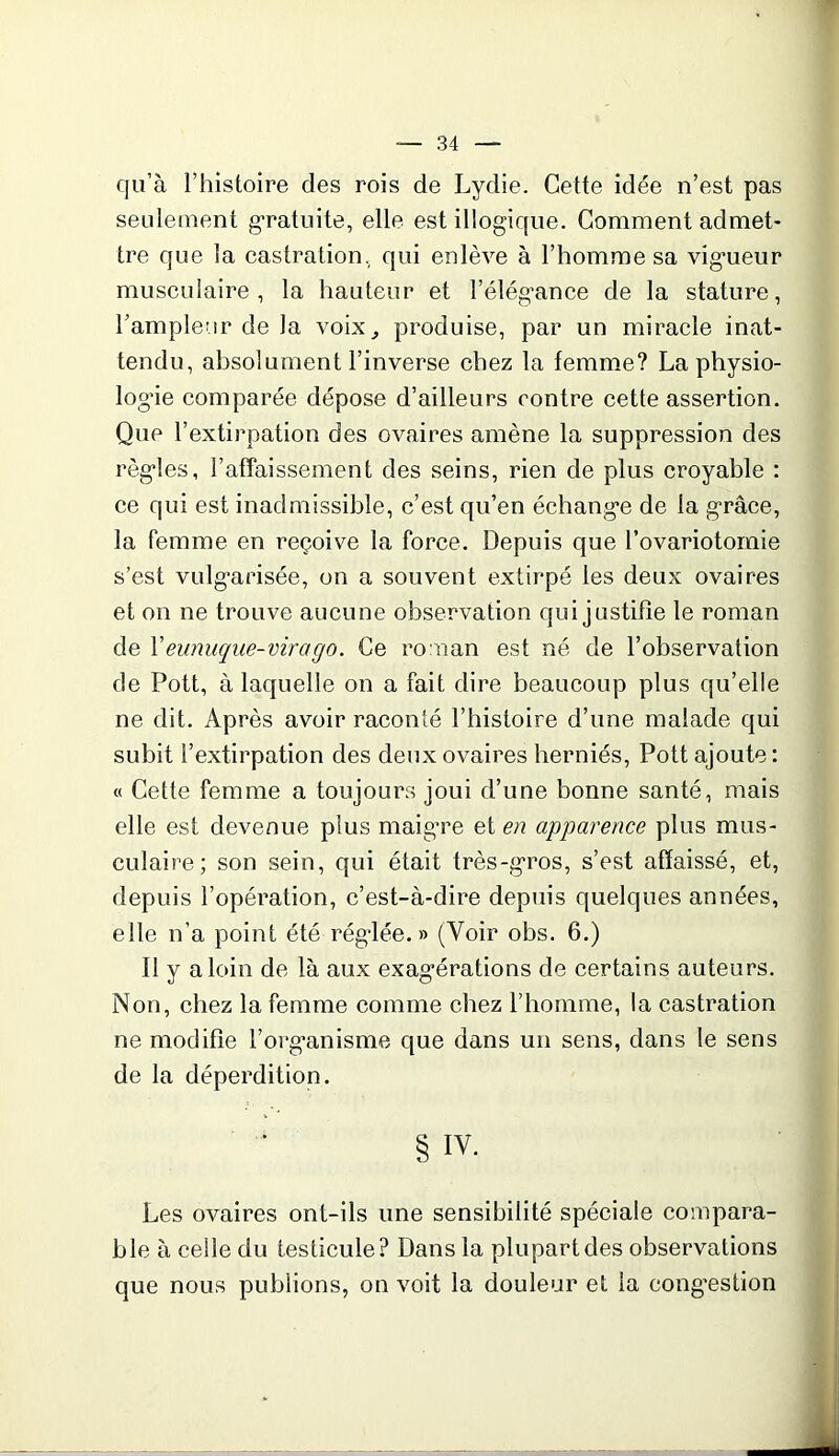 qu’à l’histoire des rois de Lydie. Cette idée n’est pas seulement gratuite, elle est illogique. Comment admet- tre que la castration, qui enlève à l’homme sa vigueur musculaire, la hauteur et l’élég’ance de la stature, l’ampleur de la voix, produise, par un miracle inat- tendu, absolument l’inverse chez la femme? La physio- logue comparée dépose d’ailleurs contre cette assertion. Que l’extirpation des ovaires amène la suppression des règles, l’affaissement des seins, rien de plus croyable : ce qui est inadmissible, c’est qu’en échange de la grâce, la femme en reçoive la force. Depuis que l’ovariotomie s’est vulgarisée, on a souvent extirpé les deux ovaires et on ne trouve aucune observation qui justifie le roman de Y eunuque-virago. Ce roman est né de l’observation de Pott, à laquelle on a fait dire beaucoup plus qu’elle ne dit. Après avoir raconté l’histoire d’une malade qui subit l’extirpation des deux ovaires herniés, Pott ajoute : « Cette femme a toujours joui d’une bonne santé, mais elle est devenue plus maigre et en apparence plus mus- culaire; son sein, qui était très-gros, s’est affaissé, et, depuis l’opération, c’est-à-dire depuis quelques années, elle n’a point été réglée.» (Voir obs. 6.) Il y a loin de là aux exagérations de certains auteurs. Non, chez la femme comme chez l’homme, la castration ne modifie l’organisme que dans un sens, dans le sens de la déperdition. § IY- Les ovaires ont-ils une sensibilité spéciale compara- ble à celle du testicule? Dans la plupart des observations que nous publions, on voit la douleur et la congestion