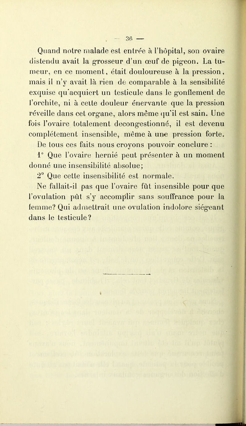 Quand notre malade est entrée à l’hôpital, son ovaire distendu avait la grosseur d’un œuf de pigron. La tu- meur, en ce moment, était douloureuse à la pression, mais il n’y avait là rien de comparable à la sensibilité exquise qu’acquiert un testicule dans le gonflement de l’orchite, ni à cette douleur énervante que la pression réveille dans cet org*ane, alors même qu’il est sain. Une fois l’ovaire totalement décongestionné, il est devenu complètement insensible, même à une pression forte. De tous ces faits nous croyons pouvoir conclure : 1° Que l’ovaire hernié peut présenter à un moment donné une insensibilité absolue; 2° Que cette insensibilité est normale. Ne fallait-il pas que l’ovaire fût insensible pour que l’ovulation pût s’y accomplir sans souffrance pour la femme? Qui admettrait une ovulation indolore siégeant dans le testicule?