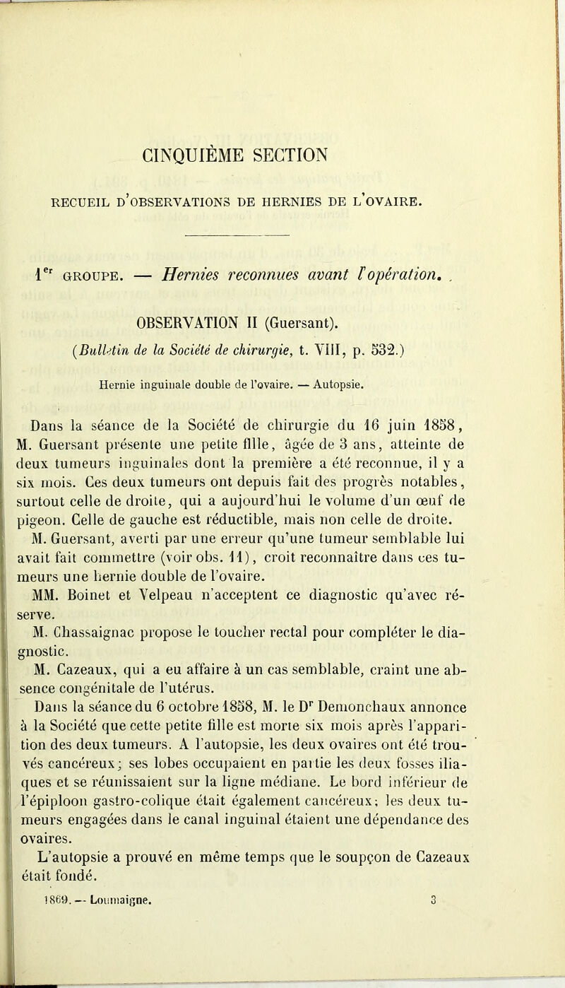 CINQUIÈME SECTION RECUEIL D’OBSERVATIONS DE HERNIES DE l’oVAIRE. 1er groupe. — Hernies reconnues avant F opération. , OBSERVATION II (Guersant). (Bulletin de la Société de chirurgie, t. VIII, p. 532.) Hernie inguinale double de l’ovaire. — Autopsie. Dans la séance de la Société de chirurgie du 16 juin 1858, M. Guersant présente une petite fille, âgée de 3 ans, atteinte de deux tumeurs inguinales dont la première a été reconnue, il y a six mois. Ces deux tumeurs ont depuis fait des progrès notables, surtout celle de droite, qui a aujourd’hui le volume d’un œuf de pigeon. Celle de gauche est réductible, mais non celle de droite. M. Guersant, averti par une erreur qu’une tumeur semblable lui avait fait commettre (voirobs. 11), croit reconnaître dans ues tu- meurs une hernie double de l’ovaire. MM. Boinet et Velpeau n’acceptent ce diagnostic qu’avec ré- serve. M. Chassaignac propose le toucher rectal pour compléter le dia- gnostic. M. Cazeaux, qui a eu affaire à un cas semblable, craint une ab- sence congénitale de l’utérus. Dans la séance du 6 octobre 1858, M. le Dr Demonchaux annonce à la Société que cette petite fille est morte six mois après l’appari- tion des deux tumeurs. A l’autopsie, les deux ovaires ont été trou- vés cancéreux; ses lobes occupaient en partie les deux fosses ilia- ques et se réunissaient sur la ligne médiane. Le bord inférieur de l’épiploon gastro-colique était également cancéreux; les deux tu- meurs engagées dans le canal inguinal étaient une dépendance des ovaires. L’autopsie a prouvé en même temps que le soupçon de Cazeaux était fondé. !S69. — Louniaigne. 3