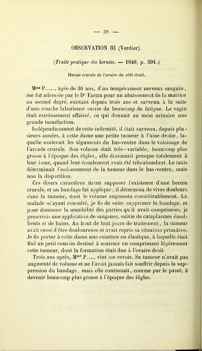 OBSERVATION III (Verdier). {Traitépratique des hernies. — 1840, p. 394.) Hernie crurale de l’ovaire du côté droit. Mme P , âgée de 30 ans, d’un tempérament nerveux sanguin, me fut adressée par le Dr Tartra pour un abaissement de la matrice au second degré, existant depuis trois ans et survenu à la suite d’une couche laborieuse suivie de beaucoup de fatigue. Le vagin était extrêmement affaissé, ce qui donnait au méat urinaire une grande tuméfaction. Indépendamment de cette infirmité, il était survenu, depuis plu- sieurs années, à cette dame une petite tumeur à l’aine droite, la- quelle soulevait les téguments du bas-ventre dans le voisinage de l’arcade crurale. Son volume était très-variable; beaucoup plus grosse à l'époque des règles, elle diminuait presque totalement à leur issue, quand leur écoulement avait été très-abondant. Le taxis déterminait l’enfoncement de la tumeur dans le bas-ventre, mais non la disparition. Ces divers caractères firent supposer l’existence d’une hernie crurale, et un bandage fut appliqué ; il détermina de vives douleurs dans la tumeur, dont le volume augmenta considérablement. La malade m’ayant consulté, je fis de suite supprimer le bandage, et pour diminuer la sensibilité des parties qu’il avait comprimées, je prescrivis une application de sangsues, suivie de cataplasmes émol- lients et de bains. Au bout de huit jours de traitement, la tumeur avait cessé d’être douloureuse et avait repris sa situation primitive. Je fis porter à celte dame une ceinture en élastique, à laquelle était fixé un petit coussin destiné à soutenir en comprimant légèrement cette tumeur, dont la formation était due à l’ovaire droit, Trois ans après, Mme P vint me revoir. Sa tumeur n’avait pas augmenté de volume et ne l’avait jamais fait souffrir depuis la sup- pression du bandage, mais elle continuait, comme par le passé, à devenir beaucoup plus grosse à l’époque des règles.
