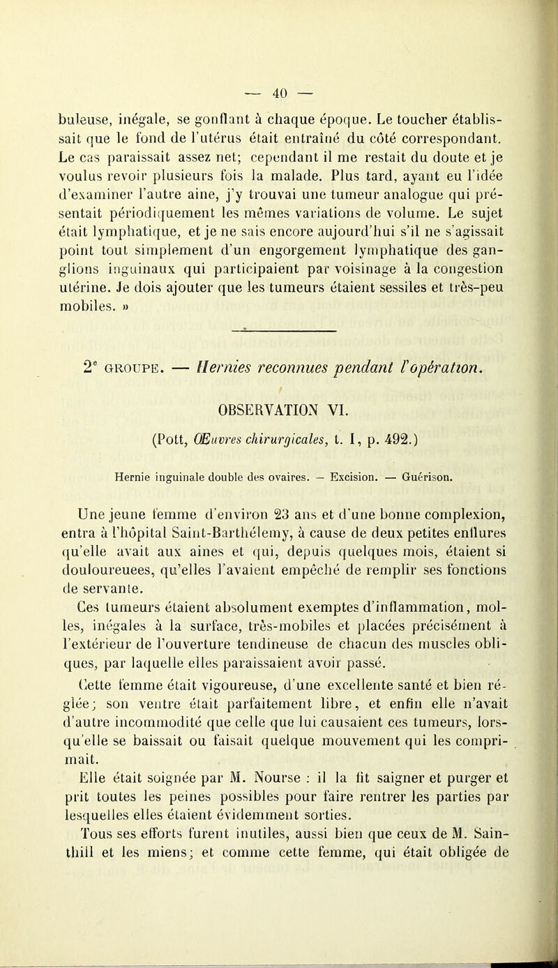 buleuse, inégale, se gonflant à chaque époque. Le toucher établis- sait que le fond, de l’utérus était entraîné du côté correspondant. Le cas paraissait assez net; cependant il me restait du doute et je voulus revoir plusieurs fois la malade. Plus tard, ayant eu l’idée d’examiner l’autre aine, j’y trouvai une tumeur analogue qui pré- sentait périodiquement les mêmes variations de volume. Le sujet était lymphatique, et je ne sais encore aujourd’hui s’il ne s’agissait point tout simplement d’un engorgement lymphatique des gan- glions inguinaux qui participaient par voisinage à la congestion utérine. Je dois ajouter que les tumeurs étaient sessiles et très-peu mobiles. » 2e groupe. — Hernies reconnues pendant l'opération. OBSERVATION VI. (Pott, Œuvres chirurgicales, t. I, p. 492.) Hernie inguinale double des ovaires. — Excision. — Guérison. Une jeune femme d’environ 23 ans et d’une bonne complexion, entra à l’hôpital Saint-Barthélemy, à cause de deux petites enflures qu’elle avait aux aines et qui, depuis quelques mois, étaient si douloureuees, qu’elles l’avaient empêché de remplir ses fonctions de servante. Ces tumeurs étaient absolument exemptes d’inflammation, mol- les, inégales à la surface, très-mobiles et placées précisément à l’extérieur de l’ouverture tendineuse de chacun des muscles obli- ques, par laquelle elles paraissaient avoir passé. Cette femme était vigoureuse, d'une excellente santé et bien ré- glée; son ventre était parfaitement libre, et enfin elle n’avait d’autre incommodité que celle que lui causaient ces tumeurs, lors- qu’elle se baissait ou faisait quelque mouvement qui les compri- mait. Elle était soignée par M. Nourse : il la lit saigner et purger et prit toutes les peines possibles pour faire rentrer les parties par lesquelles elles étaient évidemment sorties. Tous ses efforts furent inutiles, aussi bien que ceux de M. Sain- thill et les miens; et comme cette femme, qui était obligée de