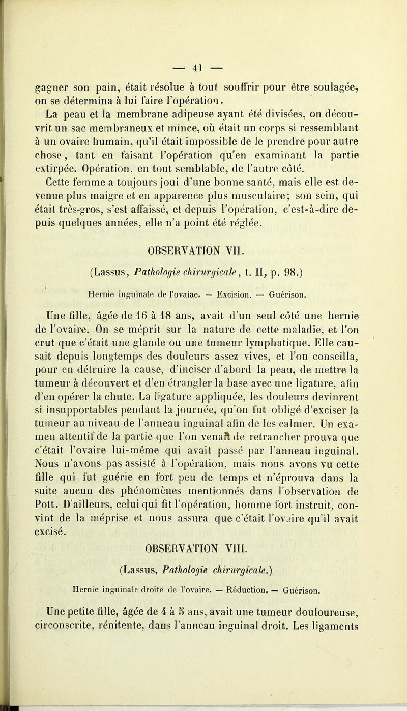 gagner sou pain, était résolue à tout souffrir pour être soulagée, on se détermina à lui faire l’opération. La peau et la membrane adipeuse ayant été divisées, on décou- vrit un sac membraneux et mince, où était un corps si ressemblant à un ovaire humain, qu’il était impossible de le prendre pour autre chose, tant en faisant l’opération qu’en examinant la partie extirpée. Opération, en tout semblable, de l’autre côté. Cette femme a toujours joui d’une bonne santé, mais elle est de- venue plus maigre et en apparence plus musculaire; son sein, qui était très-gros, s’est affaissé, et depuis l’opération, c’est-à-dire de- puis quelques années, elle n’a point été réglée. OBSERVATION VII. (Lassus, Pathologie chirurgicale, t. II, p. 98.) Hernie inguinale de l’ovaiae. — Excision. — Guérison. Une fille, âgée de 16 à 18 ans, avait d’un seul côté une hernie de l’ovaire. On se méprit sur la nature de cette maladie, et l’on crut que c’était une glande ou une tumeur lymphatique. Elle cau- sait depuis longtemps des douleurs assez vives, et l’on conseilla, pour en détruire la cause, d’inciser d’abord la peau, de mettre la tumeur à découvert et d’en étrangler la base avec une ligature, afin d’en opérer la chute. La ligature appliquée, les douleurs devinrent si insupportables pendant la journée, qu’on fut obligé d’exciser la tumeur au niveau de l’anneau inguinal afin de les calmer. Un exa- men attentif de la partie que l’on venait de retrancher prouva que c’était l’ovaire lui-même qui avait passé par l’anneau inguinal. Nous n’avons pas assisté à l’opération, mais nous avons vu cette fille qui fut guérie en fort peu de temps et n’éprouva dans la suite aucun des phénomènes mentionnés dans l’observation de Pott. D’ailleurs, celui qui fit l’opération, homme fort instruit, con- vint de la méprise et nous assura que c’était l’ovaire qu’il avait excisé. OBSERVATION VIII. (Lassus, Pathologie chirurgicale.) Hernie inguinale droite de l’ovaire. — Réduction. — Guérison. Une petite fille, âgée de 4 à 6 ans, avait une tumeur douloureuse, circonscrite, rénitente, dans l’anneau inguinal droit. Les ligaments