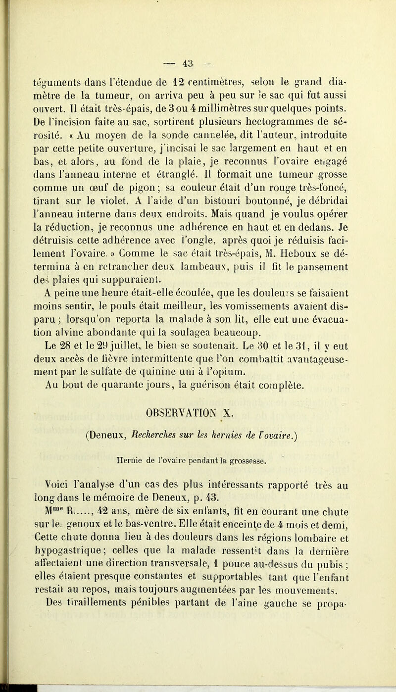 téguments dans l'étendue de 12 centimètres, selon le grand dia- mètre de la tumeur, on arriva peu à peu sur îe sac qui fut aussi ouvert. Il était très-épais, de 3 ou 4 millimètres sur quelques points. De l’incision faite au sac, sortirent plusieurs hectogrammes de sé- rosité. « Au moyen de la sonde cannelée, dit l’auteur, introduite par cette petite ouverture, j incisai le sac largement eu haut et en bas, et alors, au fond de la plaie, je reconnus l’ovaire engagé dans l’anneau interne et étranglé. Il formait une tumeur grosse comme un œuf de pigon ; sa couleur était d’un rouge très-foncé, tirant sur le violet. A l’aide d’un bistouri boutonné, je débridai l’anneau interne dans deux endroits. Mais quand je voulus opérer la réduction, je reconnus une adhérence en haut et en dedans. Je détruisis cette adhérence avec l’ongle, après quoi je réduisis faci- lement l’ovaire. » Comme le sac était très-épais, M. Heboux se dé- termina à en retrancher deux lambeaux, puis il fit le pansement des plaies qui suppuraient. A peine une heure était-elle écoulée, que les douleurs se faisaient moins sentir, le pouls était meilleur, les vomissements avaient dis- paru; lorsqu’on reporta la malade à son lit, elle eut une évacua- tion alvine abondante qui la soulagea beaucoup. Le 28 et le 29 juillet, le bien se soutenait. Le 30 et le 31, il y eut deux accès de lièvre intermittente que l’on combattit avantageuse- ment par le sulfate de quinine uni à l’opium. Au bout de quarante jours, la guérison était complète. OBSERVATION X. (Deneux, Recherches sur les hernies de l'ovaire.) Hernie de l’ovaire pendant la grossesse. Voici l’analyse d’un cas des plus intéressants rapporté très au long dans le mémoire de Deneux, p. 43. Mrae R ,42 ans, mère de six enfants, fit en courant une chute sur le^ genoux et le bas-ventre. Elle était enceinte de 4 mois et demi, Cette chute donna lieu à des douleurs dans les régions lombaire et hypogastrique; celles que la malade ressentit dans la dernière affectaient une direction transversale, 4 pouce au-dessus du pubis; elles étaient presque constantes et supportables tant que l’enfant restai! au repos, mais toujours augmentées par les mouvements. Des tiraillements pénibles partant de l’aine gauche se propa-