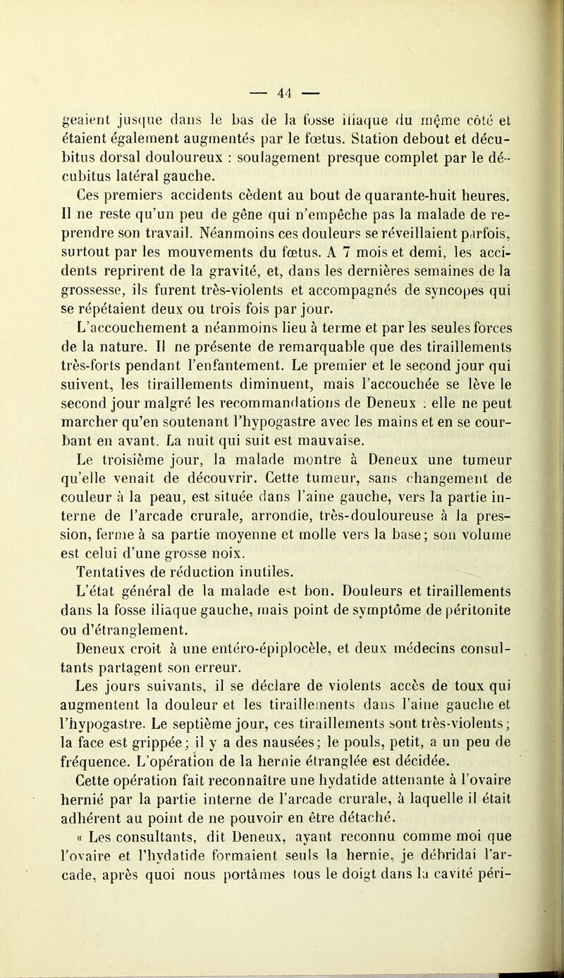 geaient jusque dans le bas de la fosse iliaque du mçme côté et étaient également augmentés par le fœtus. Station debout et décu- bitus dorsal douloureux : soulagement presque complet par le dé- cubitus latéral gauche. Ces premiers accidents cèdent au bout de quarante-huit heures. Il ne reste qu’un peu de gêne qui n’empêche pas la malade de re- prendre son travail. Néanmoins ces douleurs se réveillaient parfois, surtout par les mouvements du fœtus. A 7 mois et demi, les acci- dents reprirent de la gravité, et, dans les dernières semaines de la grossesse, ils furent très-violents et accompagnés de syncopes qui se répétaient deux ou trois fois par jour. L’accouchement a néanmoins lieu à terme et par les seules forces de la nature. Il ne présente de remarquable que des tiraillements très-forts pendant l’enfantement. Le premier et le second jour qui suivent, les tiraillements diminuent, mais l’accouchée se lève le second jour malgré les recommandations de Deneux . elle ne peut marcher qu’en soutenant l’hypogastre avec les mains et en se cour- bant en avant. La nuit qui suit est mauvaise. Le troisième jour, la malade montre à Deneux une tumeur qu’elle venait de découvrir. Cette tumeur, sans changement de couleur à la peau, est située dans l’aine gauche, vers la partie in- terne de l’arcade crurale, arrondie, très-douloureuse à la pres- sion, ferme à sa partie moyenne et molle vers la base; son volume est celui d’une grosse noix. Tentatives de réduction inutiles. L’état général de la malade e>t bon. Douleurs et tiraillements dans la fosse iliaque gauche, mais point de symptôme de péritonite ou d’étranglement. Deneux croit à une entéro-épiplocèle, et deux médecins consul- tants partagent son erreur. Les jours suivants, il se déclare de violents accès de toux qui augmentent la douleur et les tiraillements dans l’aine gauche et l’hypogastre. Le septième jour, ces tiraillements sont très-violents; la face est grippée; il y a des nausées; le pouls, petit, a un peu de fréquence. L’opération de la hernie étranglée est décidée. Cette opération fait reconnaître une hydatide attenante à l’ovaire hernié par la partie interne de l’arcade crurale, à laquelle il était adhérent au point de ne pouvoir en être détaché. « Les consultants, dit Deneux, ayant reconnu comme moi que l’ovaire et l’hydatide formaient seuls la hernie, je débridai l’ar- cade, après quoi nous portâmes tous le doigt dans la cavité péri-
