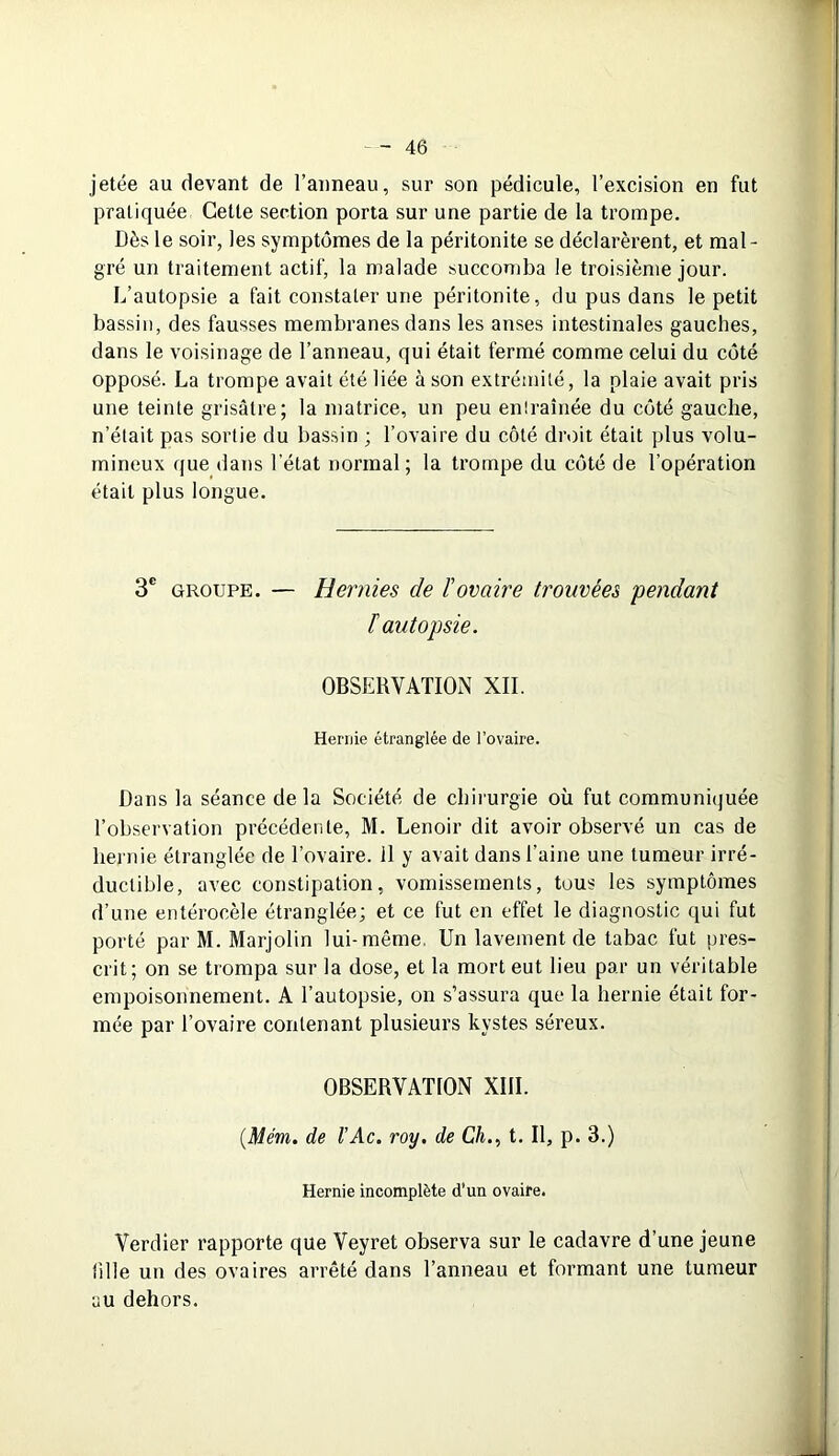 jetée au devant de l’anneau, sur son pédicule, l’excision en fut pratiquée Cette section porta sur une partie de la trompe. Dès le soir, les symptômes de la péritonite se déclarèrent, et mal- gré un traitement actif, la malade succomba le troisième jour. L’autopsie a fait constater une péritonite, du pus dans le petit bassin, des fausses membranes dans les anses intestinales gauches, dans le voisinage de l’anneau, qui était fermé comme celui du côté opposé. La trompe avait été liée à son extrémité, la plaie avait pris une teinte grisâtre; la matrice, un peu entraînée du côté gauche, n’était pas sortie du bassin ; l’ovaire du côté droit était plus volu- mineux que dans l’état normal; la trompe du côté de l’opération était plus longue. 3e groupe. — Hernies de ïovaire trouvées pendant F autopsie. OBSERVATION XII. Hernie étranglée de l’ovaire. Dans la séance delà Société de chirurgie où fut communiquée l’observation précédente, M. Lenoir dit avoir observé un cas de hernie étranglée de l’ovaire, il y avait dans l’aine une tumeur irré- ductible, avec constipation, vomissements, tous les symptômes d’une entérocèle étranglée; et ce fut en effet le diagnostic qui fut porté par M. Marjolin lui-même. Un lavement de tabac fut pres- crit; on se trompa sur la dose, et la mort eut lieu par un véritable empoisonnement. A l’autopsie, on s’assura que la hernie était for- mée par l’ovaire contenant plusieurs kystes séreux. OBSERVATION XIII. (.Mém. de VAc. roy. de Ch., t. Il, p. 3.) Hernie incomplète d’un ovaire. Verdier rapporte que Veyret observa sur le cadavre d’une jeune tille un des ovaires arrêté dans l’anneau et formant une tumeur au dehors.