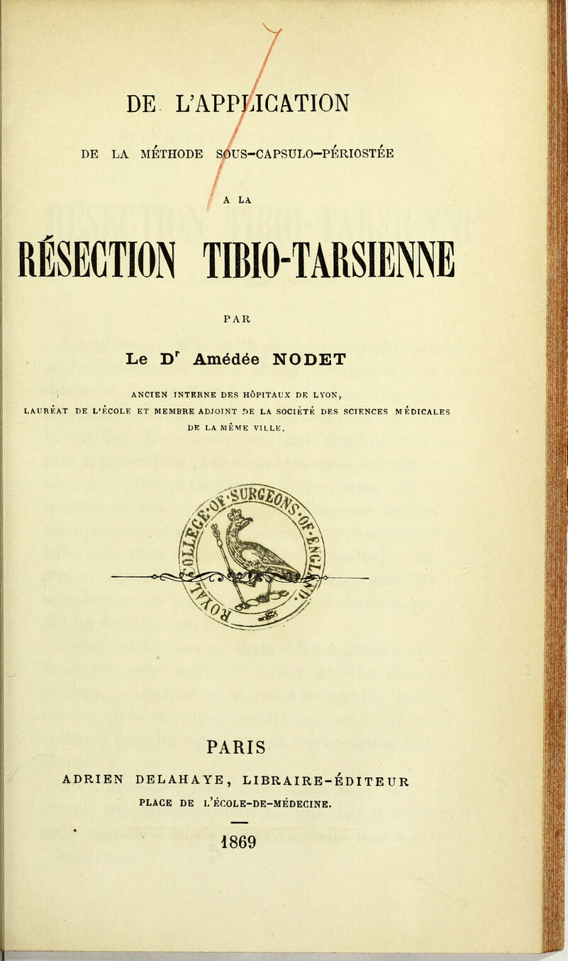 DE L’APP DE LA MÉTHODE Sj^US-CAPSULO-PÉRIOSTÉE A LA RÉSECTION TIBIO-TARSIENNE PAR Le D Amédée NODET ANCIEN INTERNE DES HÔPITAUX DE LYON, LAURÉAT DE L’ÉCOLE ET MEMBRE ADJOINT DE LA SOCIÉTÉ DES SCIENCES MÉDICALES DE LA MÊME VILLE. PARIS ADRIEN DELAHAYE, LIBRAIRE-EDITEUR PLACE DE l’ÉCOLE-DE-MÉDECINE. 1869