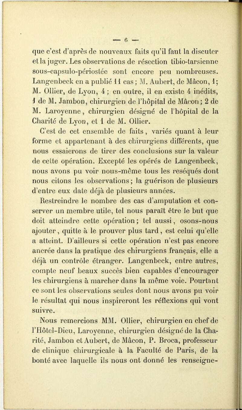 que c’est d’après de nouveaux faits qu’il faut la discuter etla jug*er. Les observations de résection tibio-tarsienne sous-capsulo-périostée sont encore peu nombreuses. Lang’enbeck en a publié 11 cas ; M. Aubert, de Mâcon, 1 ; M. Ollier, de Lyon, 4 ; en outre, il en existe 4 inédits, 1 de M. Jambon, chirurgien de l’hôpital de Mâcon ; 2 de M. Laroyenne, chirurgien désigné de khôpital de la Charité de Lyon, et 1 de M. Ollier. C’est de cet ensemble de faits, variés quant à leur forme et appartenant à des chirurgiens différents, que nous essaierons de tirer des conclusions sur la valeur de cette opération. Excepté les opérés de Langenbeck, nous avons pu voir nous-même tous les réséqués dont nous citons les observations; la guérison de plusieurs d’entre eux date déjà de plusieurs années. Restreindre le nombre des cas d’amputation et con- server un membre utile, tel nous paraît être le but que doit atteindre cette opération ; tel aussi, osons-nous ajouter, quitte à le prouver plus tard, est celui quelle a atteint. D’ailleurs si cette opération n’est pas encore ancrée dans la pratique des chirurgiens français, elle a déjà un contrôle étranger. Langenbeck, entre autres, compte neuf beaux succès bien capables d’encourager les chirurgiens à marcher dans la même voie. Pourtant ce sont les observations seules dont nous avons pu voir le résultat qui nous inspireront les réflexions qui vont suivre. Nous remercions MM. Ollier, chirurgien en chef de l’Hôtel-Dieu, Laroyenne, chirurgien désigné de la Gha* rité. Jambon et Aubert, de Mâcon, P. Broca, professeur de clinique chirurgicale à la Faculté de Paris, de la bonté avec laquelle ils nous ont donné les renseigne-