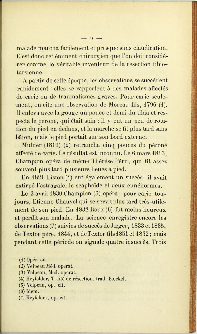 malade marcha facilement et presque sans claudication. C’est donc cet éminent chirurg'ien que l’on doit considé- rer comme le véritable inventeur de la résection tibio- tarsienne. A partir de cette époque, les observations se succèdent rapidement : elles se rapportent à des malades affectés de carie ou de traumatismes graves. Pour carie seule- ment, on cite une observation de Moreau fils, 1796 (1). 11 enleva avec la g*oug‘e un pouce et demi du tibia et res- pecta le péroné, qui était sain : il y eut un peu de rota- tion du pied en dedans, et la marche se fît plus tard sans bâton, mais le pied portait sur son bord externe. Mulder (1810) (2) retrancha cinq pouces du péroné affecté de carie. Le résultat est inconnu. Le 6 mars 1813, Champion opéra de même Thérèse Péril, qui fît assez souvent plus tard plusieurs lieues à pied. En 1821 Liston (4) eut ég-alement un succès : il avait extirpé l’astrag’ale, le scaphoïde et deux cunéiformes. Le 3 avril 1830 Champion (5) opéra, pour carie tou- jours, Etienne Chauvel qui se servit plus tard très-utile- ment de son pied. En 1832 Roux (6) fut moins heureux et perdit son malade. La science enregistre encore les observations (7) suivies de succès de Joeger, 1833 et 1835, de Textor père, 1844, et deTextor fils 1851 et 1852 ; mais pendant cette période on signale quatre insuccès. Trois (1) Opér. cit. (2) Velpeau Méd. opérât. (3) Velpeau, Méd. opérât. (4) Heyfelder, Traité de résection, trad. Bœckel. (5) Velpeau, op. cit. (6) Idem. (7) Heyfelder, op. cit.