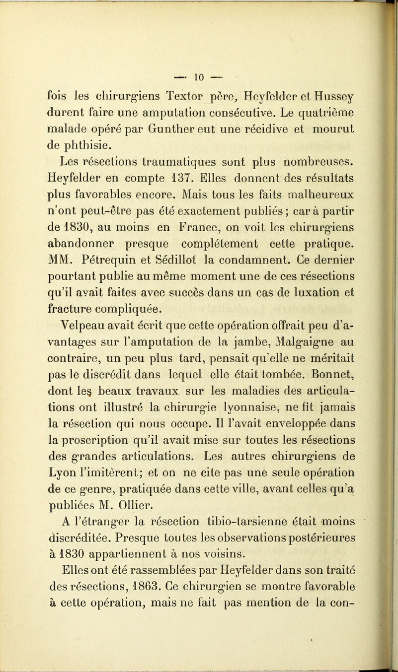 fois les chirurg*iens Textor père^ Heyfelder et Hussey durent faire une amputation consécutive. Le quatrième malade opéré par Gunther eut une récidive et mourut de phthisie. Les résections traumatiques sont plus nombreuses. Heyfelder en compte 137. Elles donnent des résultats plus favorables encore. Mais tous les faits malheureux n’ont peut-être pas été exactement publiés ; car à partir de 1830, au moins en France, on voit les chirurg*iens abandonner presque complètement cette pratique. MM. Pétrequin et Sédillot la condamnent. Ce dernier pourtant publie au même moment une de ces résections qu’il avait faites avec succès dans un cas de luxation et fracture compliquée. Velpeau avait écrit que cette opération offrait peu d’a- vantag*es sur l’amputation de la jambe, Malg’aig’ne au contraire, un peu plus tard, pensait qu’elle ne méritait pas le discrédit dans lequel elle était lombée. Bonnet, dont le§ beaux travaux sur les maladies des articula- tions ont illustré la chirurg'ie lyonnaise, ne fit jamais la résection qui nous occupe. 11 l’avait enveloppée dans la proscription qu’il avait mise sur toutes les résections des grandes articulations. Les autres chirurgiens de Lyon Limitèrent; et on ne cite pas une seule opération de ce genre, pratiquée dans cette ville, avant celles qu’a publiées M. Ollier. A l’étranger la résection tibio-tarsienne était moins discréditée. Presque toutes les observations postérieures à 1830 appartiennent à nos voisins. Elles ont été rassemblées par Heyfelder dans son traité des résections, 1863. Ce chirurgien se montre favorable à cette opération, mais ne fait pas mention de la con-