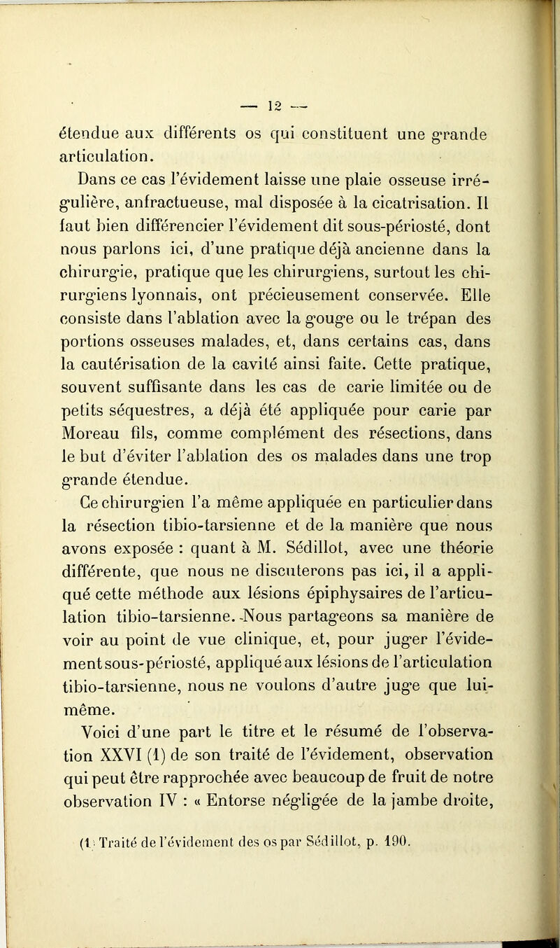 étendue aux différents os qui constituent une grande articulation. Dans ce cas l’évidement laisse une plaie osseuse irré- g*ulière, anfractueuse, mal disposée à la cicatrisation. Il faut bien différencier l’évidement dit sous-périosté, dont nous parlons ici, d’une pratique déjà ancienne dans la chirurg*ie, pratique que les chiriirg'iens, surtout les chi- rurg*iens lyonnais, ont précieusement conservée. Elle consiste dans l’ablation avec la g’oug’e ou le trépan des portions osseuses malades, et, dans certains cas, dans la cautérisation de la cavité ainsi faite. Cette pratique, souvent suffisante dans les cas de carie limitée ou de petits séquestres, a déjà été appliquée pour carie par Moreau fils, comme complément des résections, dans le but d’éviter l’ablation des os malades dans une trop g*rande étendue. Ce chirurg*ien l’a même appliquée en particulier dans la résection tibio-tarsienne et de la manière que nous avons exposée : quant à M. Sédillot, avec une théorie différente, que nous ne discuterons pas ici, il a appli- qué cette méthode aux lésions épiphysaires de l’articu- lation tibio-tarsienne. -Nous partag“eons sa manière de voir au point de vue clinique, et, pour jug*er l’évide- ment sous-périosté, appliqué aux lésions de l’articulation tibio-tarsienne, nous ne voulons d’autre jug*e que lui- même. Voici d’une part le titre et le résumé de l’observa- tion XXVI (1) de son traité de l’évidement, observation qui peut être rapprochée avec beaucoup de fruit de notre observation IV ; « Entorse nég-lig-ée de la jambe droite, (1,1 Traité de révidement des os par Sédillot, p. 190.