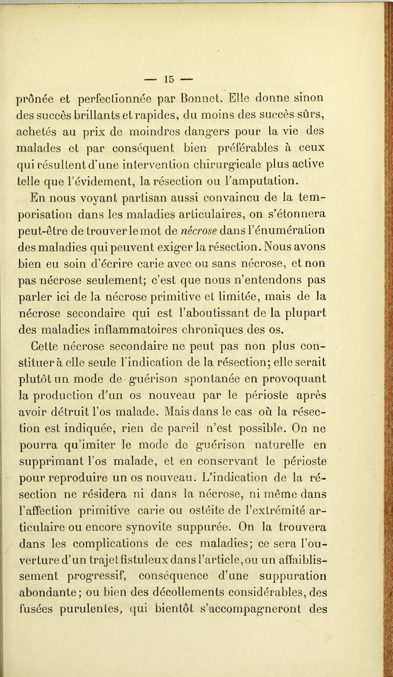 prônée et perfectionnée par Bonnet. Elle donne sinon des succès brillants et rapides, du moins des succès sûrs, achetés au prix de moindres dang-ers pour la vie des malades et par conséquent bien préférables à ceux qui résultent d’une intervention cliirurg*icale plus active telle que l’évidement, la résection ou l’amputation. En nous voyant partisan aussi convaincu de la tem- porisation dans les maladies articulaires, on s’étonnera peut-être de trouver le mot de nécrose dans l’énumération des maladies qui peuvent exig*er la résection. Nous avons bien eu soin d’écrire carie avec ou sans nécrose, et non pas nécrose seulement; c’est que nous n’entendons pas parler ici de la nécrose primitive et limitée, mais de la nécrose secondaire qui est l’aboutissant de la plupart des maladies inflammatoires chroniques des os. Cette nécrose secondaire ne peut pas non plus con- stituer à elle seule l'indication de la résection; elle serait plutôt un mode de g*uérison spontanée en provoquant la production d’un os nouveau par le périoste après avoir détruit l’os malade. Mais dans le cas où la résec- tion est indiquée, rien de pareil n’est possible. On ne pourra qu’imiter le mode de g*uérison naturelle en supprimant l’os malade, et en conservant le périoste pour reproduire un os nouveau. L’indication de la ré- section ne résidera ni dans la nécrose, ni même dans l’affection primitive carie ou ostéite de l’extrémité ar- ticulaire ou encore synovite suppiirée. On la trouvera dans les complications de ces maladies; ce sera l’ou- verture d’un trajet fistuleux dans l’article, ou un affaiblis- sement prog*ressif, conséquence d’une suppuration abondante; ou bien des décollements considérables, des fusées purulentes, qui bientôt s’accompag'neront des