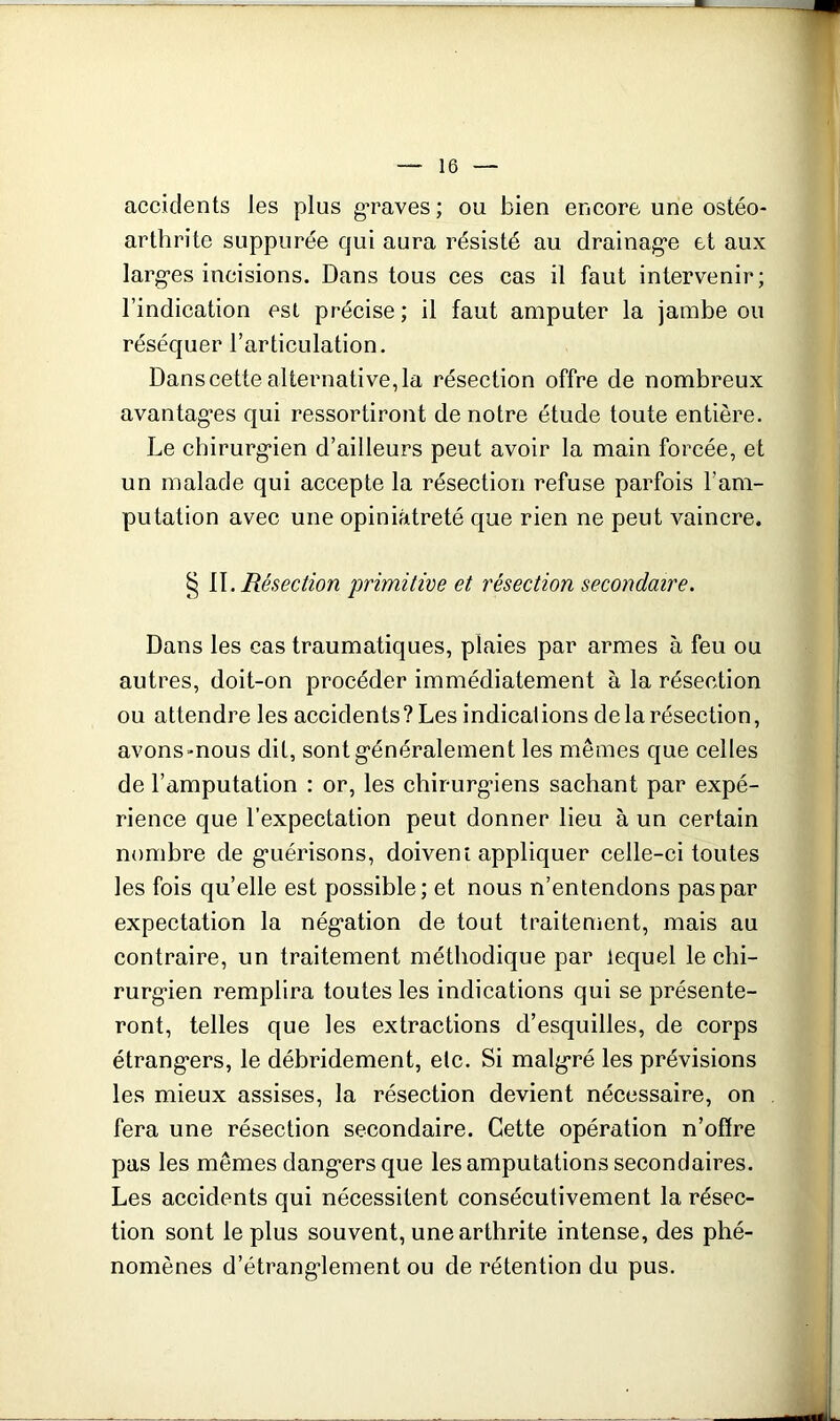 accidents les plus graves ; ou bien eneore une ostéo- arthrite suppurée qui aura résisté au drainag’e et aux larg-es incisions. Dans tous ces cas il faut intervenir; l’indication est précise; il faut amputer la jambe ou réséquer l’articulation. Dans cette alternative, la résection offre de nombreux avantagées qui ressortiront de notre étude toute entière. Le cbirurgéien d’ailleurs peut avoir la main forcée, et un malade qui accepte la résection refuse parfois l’am- putation avec une opiniâtreté que rien ne peut vaincre. § {\. Résection 'primitive et résection secondaire. Dans les cas traumatiques, plaies par armes à feu ou autres, doit-on procéder immédiatement à la résection ou attendre les accidents? Les indications de la résection, avons-nous dit, sontgéénéralement les mêmes que celles de l’amputation : or, les chirurgéiens sachant par expé- rience que l’expectation peut donner lieu à un certain nombre de géuérisons, doivem appliquer celle-ci toutes les fois qu’elle est possible; et nous n’entendons pas par expectation la négéation de tout traitenient, mais au contraire, un traitement méthodique par lequel le chi- rurg*ien remplira toutes les indications qui se présente- ront, telles que les extractions d’esquilles, de corps étrangéers, le débridement, etc. Si malg-ré les prévisions les mieux assises, la résection devient nécessaire, on fera une résection secondaire. Cette opération n’ofïre pas les mêmes dang^ers que les amputations secondaires. Les accidents qui nécessitent consécutivement la résec- tion sont le plus souvent, une arthrite intense, des phé- nomènes d’étrangélement ou de rétention du pus.