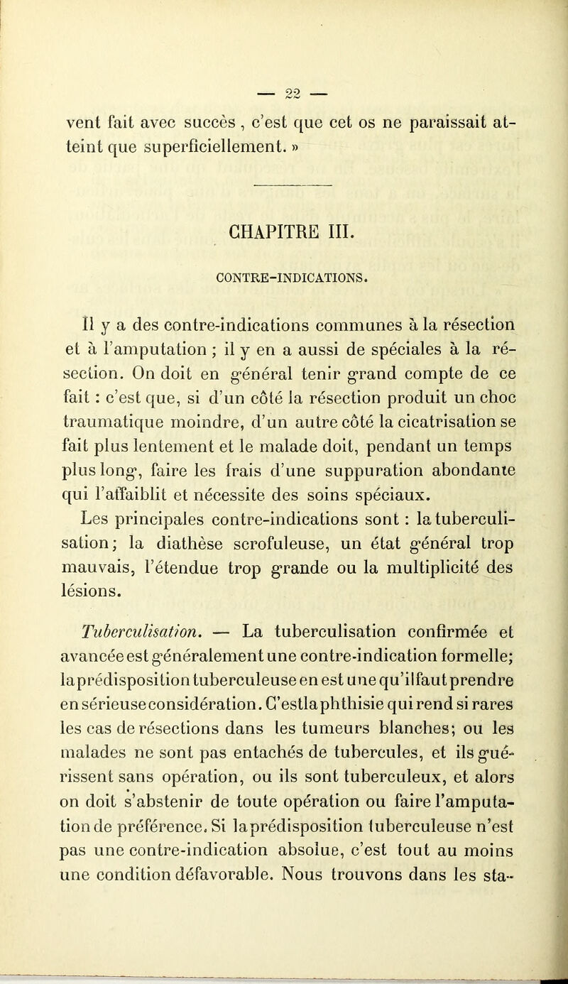 vent fait avec succès , c’est que cet os ne paraissait at- teint que superficiellement. » CHAPITRE III. CONTRE-INDICATIONS. Il y a des contre-indications communes à la résection et à l’amputation ; il y en a aussi de spéciales à la ré- section. On doit en g-énéral tenir grand compte de ce fait : c’est que, si d’un côté la résection produit un choc traumatique moindre, d’un autre côté la cicatrisation se fait plus lentement et le malade doit, pendant un temps plus long, faire les frais d’une suppuration abondante qui l’affaiblit et nécessite des soins spéciaux. Les principales contre-indications sont : la tuberculi- sation ; la diathèse scrofuleuse, un état g-énéral trop mauvais, l’étendue trop g“rande ou la multiplicité des lésions. Tuberculisation. — La tuberculisation confirmée et avancée est g’énéralement une contre-indication formelle; laprédisposition tuberculeuse en est une qu’ilfaut prendre en sérieuse considération. G’estlaphthisie qui rend si rares les cas de résections dans les tumeurs blanches; ou les malades ne sont pas entachés de tubercules, et ilsg’ué- rissent sans opération, ou ils sont tuberculeux, et alors on doit s’abstenir de toute opération ou faire l’amputa- tion de préférence. Si laprédisposition tuberculeuse n’est pas une contre-indication absolue, c’est tout au moins une condition défavorable. Nous trouvons dans les sta-