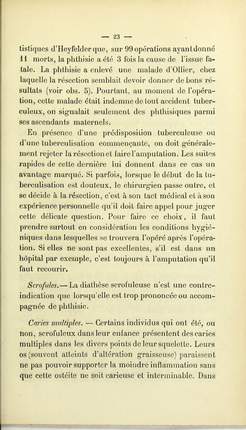 tistiqiies d’Heyfelder que, sur 99 opérations ayant donné 11 morts, la phthisie a été 3 fois la cause de l’issue fa- tale. La phthisie a enlevé une malade d’Ollier, chez laquelle la résection semblait devoir donner de bons ré- sultats (voir obs. 5). Pourtant, au moment de l’opéra- tion, cette malade était indemne de tout accident tuber- culeux, on sig-nalait seulement des phthisiques parmi ses ascendants maternels. En présence d’une prédisposition tuberculeuse ou d’une tuberculisation commençante, on doit g-énérale- ment rejeter la résection et faire l’amputation. Les suites rapides de cette dernière lui donnent dans ce cas un avantagée marqué. Si parfois, lorsque le début de la tu- berculisation est douteux, le chirurg’ien passe outre, et se décide à la résection, c’est à son tact médical et à son expérience personnelle qu’il doit faire appel pour jug’er cette délicate question. Pour faire ce choix, il faut prendre surtout en considération les conditions hyg'ié- niques dans lesquelles se trouvera l’opéré après l’opéra- tion. Si elles ne sont pas excellentes, s’il est dans un hôpital par exemple, c’est toujours à l’amputation qu’il faut recourir. Scrofules.— La diathèse scrofuleuse n’est une contre- indication que lorsqu’elle est trop prononcée ou accom- pag'née de phthisie. Caries multiples. — Certains individus qui ont été, ou non, scrofuleux dans leur enfance présentent des caries multiples dans les divers points de leur squelette. Leurs os (souvent atteints d’altération g’raisseuse) paraissent ne pas pouvoir supporter la moindre inflammation sans que cette ostéite ne soit carieuse et interminable. Dans