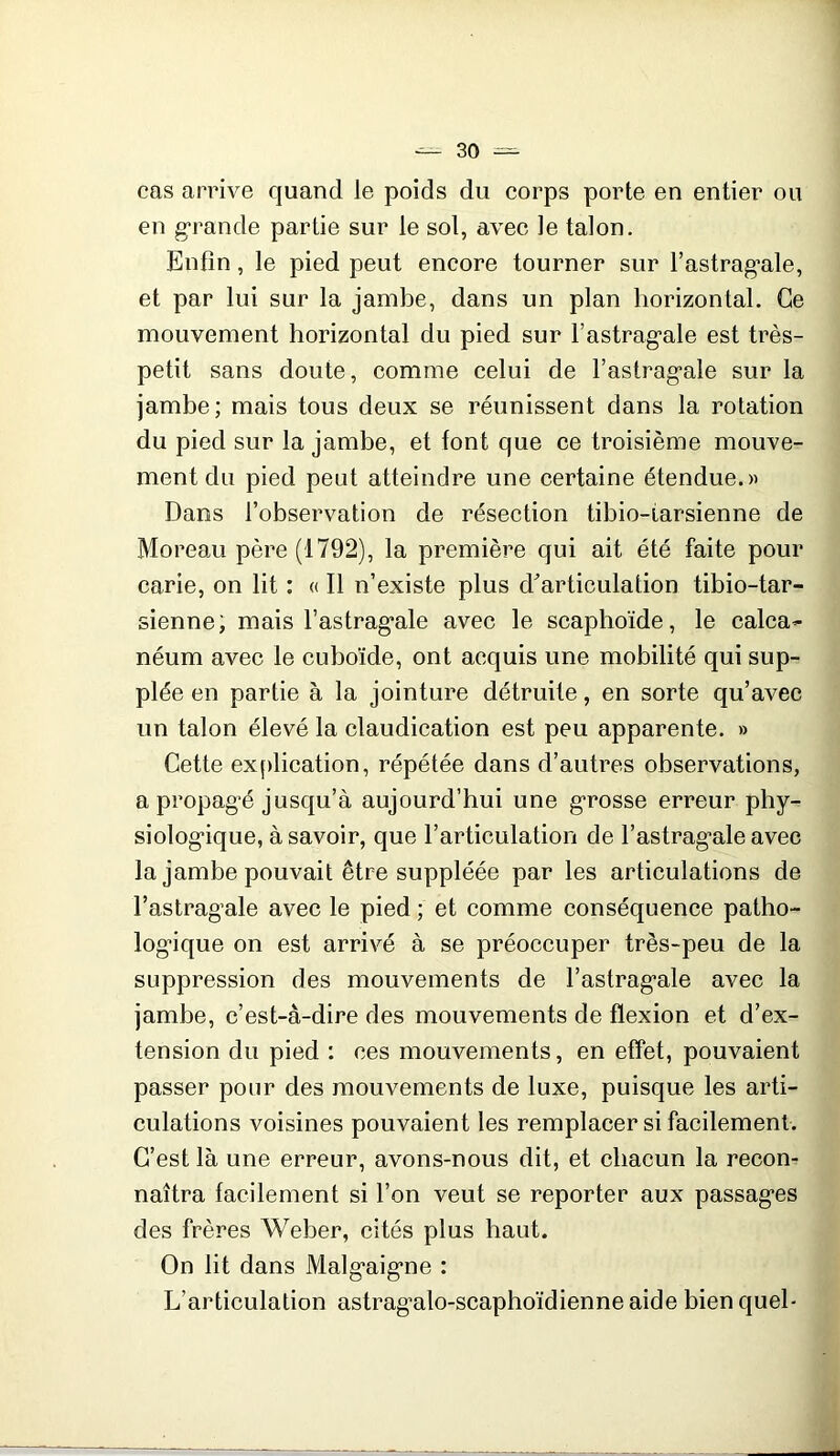 cas arrive quand le poids du corps porte en entier ou en g*rande partie sur le sol, avec le talon. Enfin, le pied peut encore tourner sur l’astrag'ale, et par lui sur la jambe, dans un plan horizontal. Ce mouvement horizontal du pied sur Fastrag’ale est très- petit sans doute, comme celui de l’astrag’ale sur la jambe; mais tous deux se réunissent dans la rotation du pied sur la jambe, et font que ce troisième mouve- ment du pied peut atteindre une certaine étendue.» Dans l’observation de résection tibio-iarsienne de Moreau père (1792), la première qui ait été faite pour carie, on lit : « Il n’existe plus d'articulation tibio-tar- sienne; mais l’astrag’ale avec le scaphoïde, le calca- néum avec le cuboïde, ont acquis une mobilité qui sup- plée en partie à la jointure détruite, en sorte qu’avec un talon élevé la claudication est peu apparente. » Cette ex()lication, répétée dans d’autres observations, a propag’é jusqu’à aujourd’hui une g'rosse erreur phy- siolog*ique, à savoir, que l’articulation de l’astragale avec la jambe pouvait être suppléée par les articulations de l’astragale avec le pied ; et comme conséquence patho- logique on est arrivé à se préoccuper très-peu de la suppression des mouvements de l’astragale avec la jambe, c’est-à-dire des mouvements de flexion et d’ex- tension du pied : ces mouvements, en effet, pouvaient passer pour des mouvements de luxe, puisque les arti- culations voisines pouvaient les remplacer si facilement. C’est là une erreur, avons-nous dit, et chacun la recon- naîtra facilement si l’on veut se reporter aux passages des frères Weber, cités plus haut. On lit dans Malgaigne : L’articulation astragalo-scaphoïdienne aide bien quel*