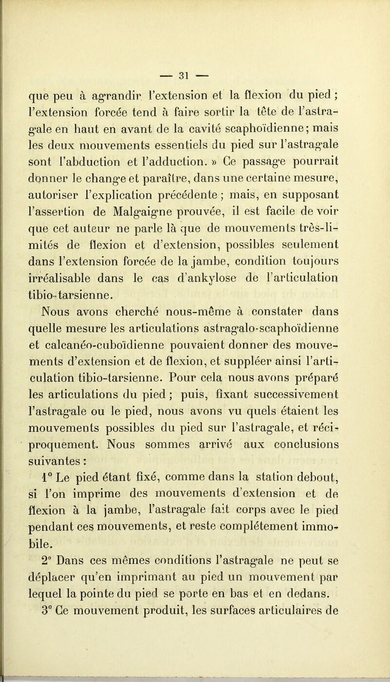 que peu à agrandir l’extension et la flexion du pied ; l’extension forcée tend à faire sortir la tête de l’astra- g'ale en haut en avant de la cavité scaphoïdienne ; mais les deux mouvements essentiels du pied sur l’astrag'ale sont l’abduction et l’adduction. » Ce passag’e pourrait donner le chang’e et paraître, dans une certaine mesure, autoriser l’explication précédente ; mais, en supposant l’assertion de Malg'aig’ne prouvée, il est facile de voir que cet auteur ne parle là que de mouvements très-li- mités de flexion et d’extension, possibles seulement dans l’extension forcée de la jambe, condition toujours irréalisable dans le cas d’ankylose de l’articulation tibio-tarsienne. Nous avons cherché nous-même à constater dans quelle mesure les articulations astrag'alo-scaphoïdienne et calcanéo-cuboïdienne pouvaient donner des mouve- ments d’extension et de flexion, et suppléer ainsi l’arti- culation tibio-tarsienne. Pour cela nous avons préparé les articulations du pied ; puis, fixant successivement l’astrag’ale ou le pied, nous avons vu quels étaient les mouvements possibles du pied sur l’astrag’ale, et réci- proquement. Nous sommes arrivé aux conclusions suivantes : 1° Le pied étant fixé, comme dans la station debout, si l’on imprime des mouvements d’extension et de flexion à la jambe, l’astrag’ale fait corps avec le pied pendant ces mouvements, et reste complètement immo- bile. 2“ Dans ces mêmes conditions l’astrag’ale ne peut se déplacer qu’en imprimant au pied un mouvement par lequel la pointe du pied se porte en bas et en dedans. 3“ Ce mouvement produit, les surfaces articulaires de