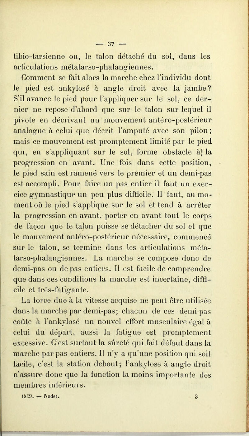 tibio-tarsienne ou, le talon détaché du sol, dans les articulations métatarso-plialang'iennes. Comment se fait alors la marche chez l’individu dont le pied est ankylosé à ang*le droit avec la jambe? S’il avance le pied pour l’appliquer sur le sol, ce der- nier ne repose d’abord que sur le talon sur lequel il pivote en décrivant un mouvement antéro-postérieur analog’ue à celui que décrit l’amputé avec son pilon ; mais ce mouvement est promptement limité par le pied qui, en s’appliquant sur le sol, forme obstacle à| la prog'ression en avant. Une fois dans cette position, le pied sain est ramené vers le premier et un demi-pas est accompli. Pour faire un pas entier il faut un exer- cice g*ymnastique un peu plus difficile. Il faut, au mo- ment où le pied s’applique sur le sol et tend à arrêter la prog'ression en avant, porter en avant tout le corps de façon que le talon puisse se détacher du, sol et que le mouvement antéro-postérieur nécessaire, commencé sur le talon, se termine dans les articulations méta- tarso-phalangaennes. La marche se compose done de demi-pas ou de pas entiers. Il est facile de comprendre que dans ces conditions la marche est incertaine, diffi- cile et très-fatig*ante. La force due à la vitesse acquise ne peut être utilisée dans la marche par demi-pas; chacun de ces demi-pas coûte à l'ankylosé un nouvel effort musculaire ég-al à celui du départ, aussi la fatig'ue est promptement excessive. C’est surtout la sûreté qui fait défaut dans la marche par pas entiers. Il n’y a qu’une position qui soit facile, c’est la station debout; l’ankylose à ang-le droit n’assure donc que la fonction la moins importante des membres inférieurs. 1869. — KodeU 3