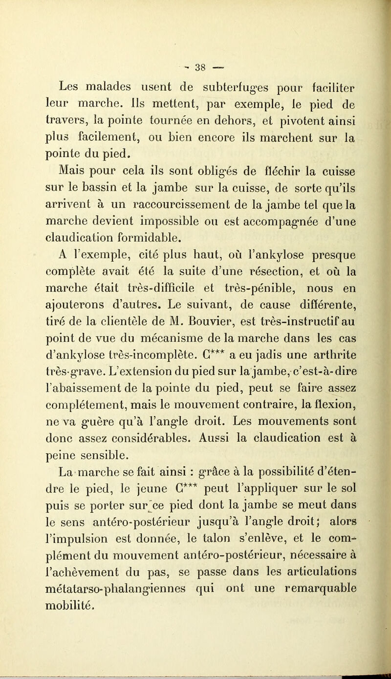 Les malades usent de subterfug’es pour faeiliter leur marche. Ils mettent, par exemple, le pied de travers, la pointe tournée en dehors, et pivotent ainsi plus facilement, ou bien encore ils marchent sur la pointe du pied. Mais pour cela ils sont oblig’és de fléchir la cuisse sur le bassin et la jambe sur la cuisse, de sorte qu’ils arrivent à un raccourcissement de la jambe tel que la marche devient impossible ou est aceompag*née d’une claudication formidable. A l’exemple, cité plus haut, où l’ankylose presque complète avait été la suite d’une résection, et où la marche était très-difficile et très-pénible, nous en ajouterons d’autres. Le suivant, de cause différente, tiré de la clientèle de M. Bouvier, est très-instructif au point de vue du mécanisme de la marche dans les cas d’ankylose très-incomplète. a eu jadis une arthrite très-g'rave. L’extension du pied sur la jambe, e’est-à-dire l’abaissement de la pointe du pied, peut se faire assez complètement, mais le mouvement contraire, la flexion, ne va g*uère qu’à l’angle droit. Les mouvements sont done assez considérables. Aussi la claudication est à peine sensible. La marche se fait ainsi : grâce à la possibilité d’éten- dre le pied, le jeune G*'’'* peut l’appliquer sur le sol puis se porter sur*ce pied dont la jambe se meut dans le sens antéro-postérieur jusqu’à l’angle droit; alors l’impulsion est donnée, le talon s’enlève, et le com- plément du mouvement antéro-postérieur, nécessaire à l’achèvement du pas, se passe dans les articulations métatarso-phalangiennes qui ont une remarquable mobilité.