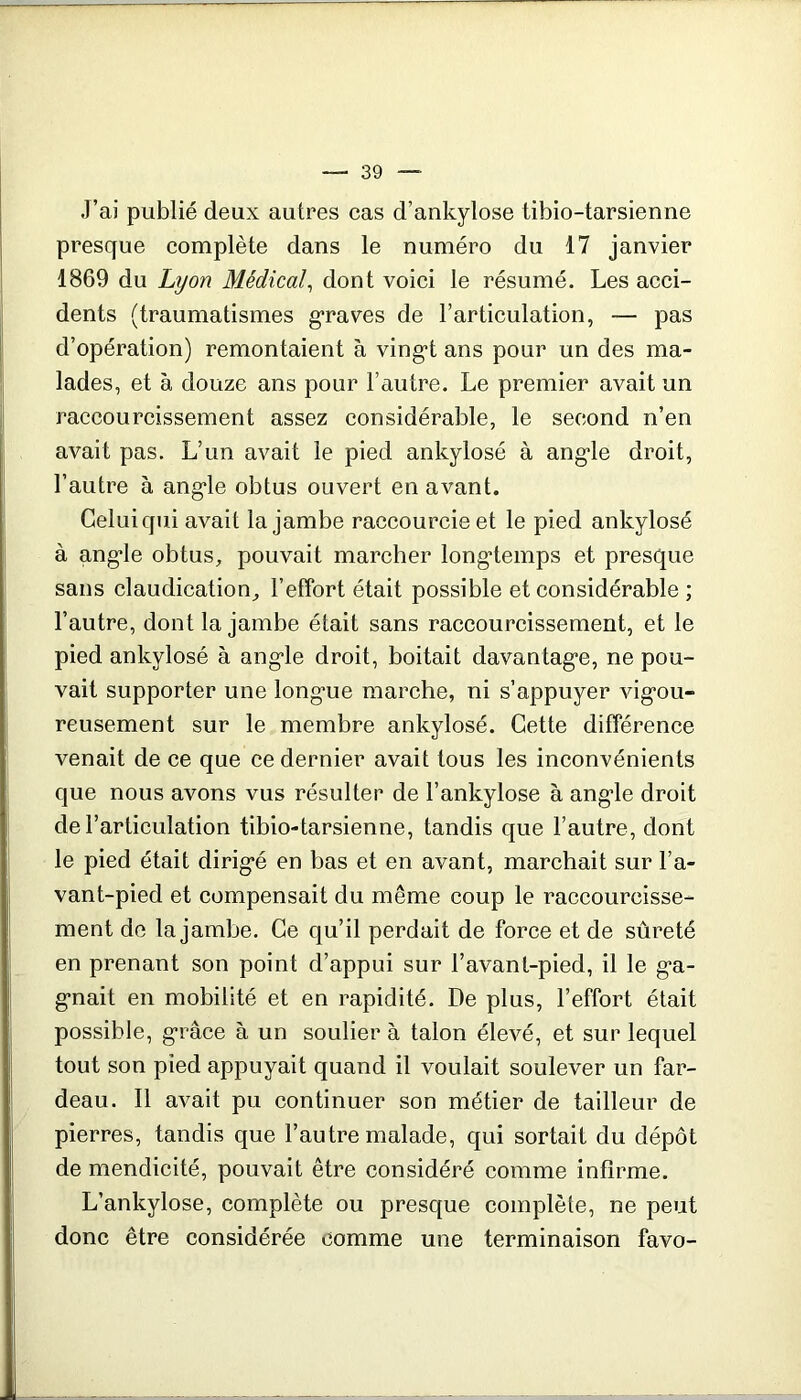 J’ai publié deux autres cas d’ankylose tibio-tarsienne presque complète dans le numéro du 17 janvier 1869 du Lyon Médical^ dont voici le résumé. Les acci- dents (traumatismes g’raves de l’articulation, — pas d’opération) remontaient à ving-t ans pour un des ma- lades, et à douze ans pour l’autre. Le premier avait un raccourcissement assez considérable, le second n’en avait pas. L’un avait le pied ankylosé à ang'le droit, l’autre à ang'le obtus ouvert en avant. Celui qui avait la jambe raccourcie et le pied ankylosé à ang-le obtus, pouvait marcher long'temps et presque sans claudication, l’effort était possible et considérable ; l’autre, dont la jambe était sans raccourcissement, et le pied ankylosé à ang-le droit, boitait davantag*e, ne pou- vait supporter une long'ue marche, ni s’appuyer vig-ou- reusement sur le membre ankylosé. Cette différence venait de ce que ce dernier avait tous les inconvénients que nous avons vus résulter de l’ankylose à ang’le droit de l’articulation tibio-tarsienne, tandis que l’autre, dont le pied était dirig'é en bas et en avant, marchait sur l’a- vant-pied et compensait du même coup le raccourcisse- ment de la jambe. Ce qu’il perdait de force et de sûreté en prenant son point d’appui sur l’avanl-pied, il le g-a- g’nait en mobilité et en rapidité. De plus, l’effort était possible, g-râce à un soulier à talon élevé, et sur lequel tout son pied appuyait quand il voulait soulever un far- deau. Il avait pu continuer son métier de tailleur de pierres, tandis que l’autre malade, qui sortait du dépôt de mendicité, pouvait être considéré comme infirme. L’ankylose, complète ou presque complète, ne peut donc être considérée comme une terminaison favo-