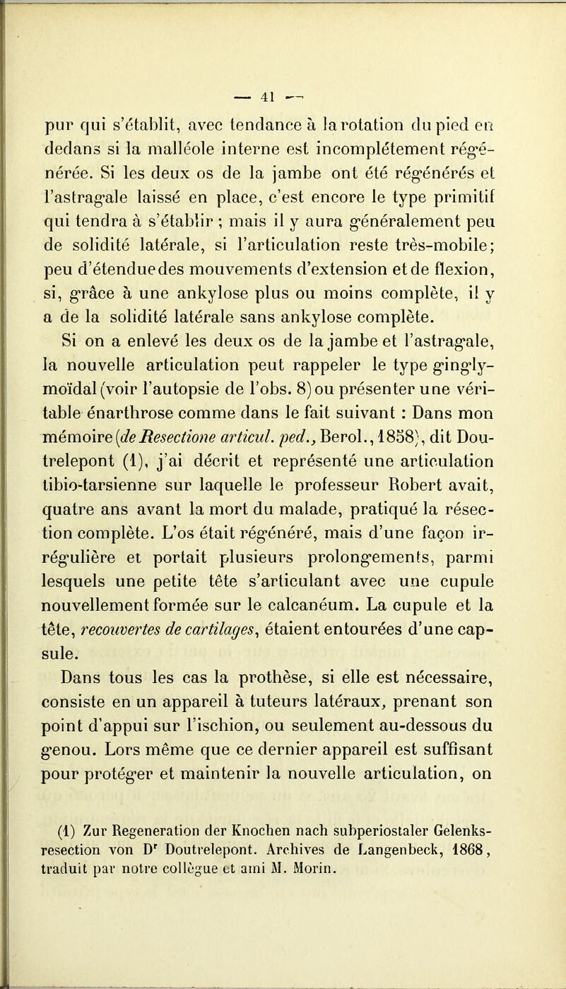 pur qui s’établit, avec tendance à la rotation du pied en dedans si la malléole interne est incomplètement rég*é- nérée. Si les deux os de la jambe ont été rég’énérés et rastrag*ale laissé en place, c’est encore le type primitif qui tendra à s’établir ; mais il y aura g-énéralement peu de solidité latérale, si l’articulation reste très-mobile; peu d’étendue des mouvements d’extension et de flexion, si, g'râce à une ankylosé plus ou moins complète, il y a de la solidité latérale sans ankylosé complète. Si on a enlevé les deux os de la jambe et l’astrag*ale, la nouvelle articulation peut rappeler le type g’ing'ly- moïdal(voir l’autopsie de l’obs. 8) ou présenter une véri- table énarthrose comme dans le fait suivant : Dans mon mémoxve[deResectioiw articul. ped., BeroL, 1858), dit Dou- trelepont (1), j’ai décrit et représenté une articulation tibio-tarsienne sur laquelle le professeur Robert avait, quatre ans avant la mort du malade, pratiqué la résec- tion complète. L’os était rég*énéré, mais d’une façon ir- rég'ulière et portait plusieurs prolongements, parmi lesquels une petite tête s’articulant avec une cupule nouvellement formée sur le calcanéum. La cupule et la tête, recouvertes de cartilages^ étaient entourées d’une cap- sule. Dans tous les cas la prothèse, si elle est nécessaire, consiste en un appareil à tuteurs latéraux, prenant son point d’appui sur l’ischion, ou seulement au-dessous du genou. Lors même que ce dernier appareil est suffisant pour protéger et maintenir la nouvelle articulation, on (1) Zur Régénération der Knochen nach subperiostaler Gelenks- resection von D' Doutrelepont. Archives de Langenbeck, 1868, traduit par notre collègue et ami M. Morin.