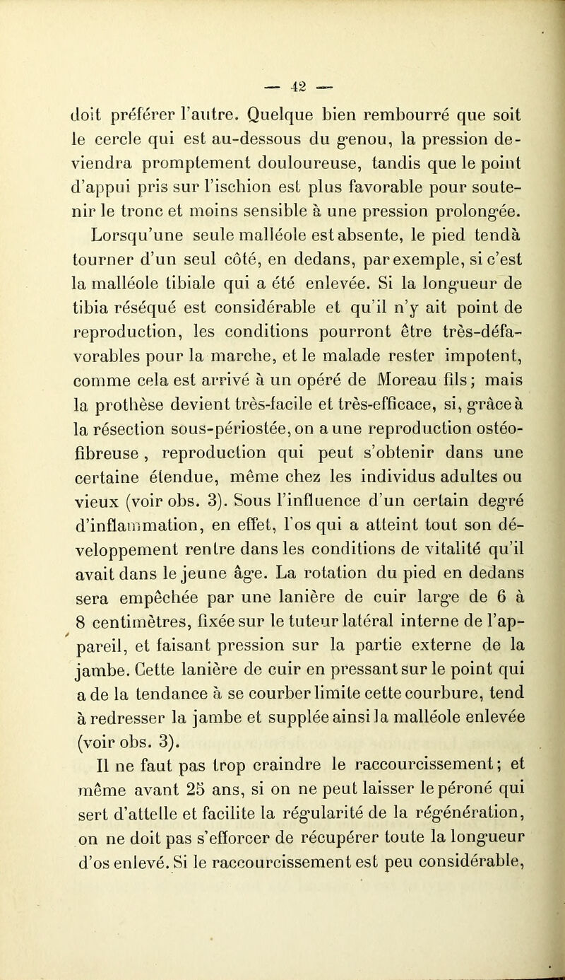 doit préférer l’autre. Quelque bien rembourré que soit le cercle qui est au-dessous du g*enou, la pression de- viendra promptement douloureuse, tandis que le point d’appui pris sur l’ischion est plus favorable pour soute- nir le tronc et moins sensible à une pression prolong’ée. Lorsqu’une seule malléole est absente, le pied tendà tourner d’un seul côté, en dedans, par exemple, si c’est la malléole tibiale qui a été enlevée. Si la long'ueur de tibia réséqué est considérable et qu’il n’y ait point de reproduction, les conditions pourront être très-défa- vorables pour la marche, et le malade rester impotent, comme cela est arrivé à un opéré de Moreau fils ; mais la prothèse devient très-facile et très-efficace, si, g*râceà la résection sous-périostée,on aune reproduction ostéo- fibreuse, reproduction qui peut s’obtenir dans une certaine étendue, même chez les individus adultes ou vieux (voir obs. 3). Sous l’influence d’un certain deg*ré d’inflammation, en effet, l’os qui a atteint tout son dé- veloppement rentre dans les conditions de vitalité qu’il avait dans le jeune âg*e. La rotation du pied en dedans sera empêchée par une lanière de cuir larg*e de 6 à 8 centimètres, fixée sur le tuteur latéral interne de l’ap- pareil, et faisant pression sur la partie externe de la jambe. Cette lanière de cuir en pressant sur le point qui a de la tendance à se courber limite cette courbure, tend à redresser la jambe et supplée ainsi la malléole enlevée (voir obs. 3). Il ne faut pas trop craindre le raccourcissement ; et même avant 25 ans, si on ne peut laisser le péroné qui sert d’attelle et facilite la rég'ularité de la rég’énération, on ne doit pas s’efforcer de récupérer toute la long’ueur d’os enlevé. Si le raccourcissement est peu considérable,