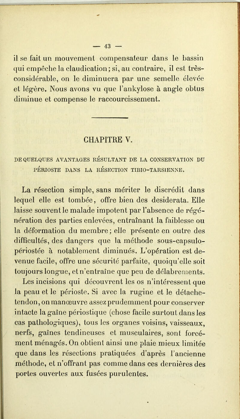 il se fait un mouvement compensateur dans le bassin qui empêche la claudication; si, au contraire, il est très- considérable, on le diminuera par une semelle élevée et lég’ère. Nous avons vu que l’ankylose à ang’le obtus diminue et compense le raccourcissement. CHAPITRE V. DE QUELQUES AVANTAGES RESULTANT DE LA CONSERVATION DU PÉRIOSTE DANS LA RESECTION TIBIO-TARSIENNE. La résection simple, sans mériter le discrédit dans lequel elle est tombée, offre bien des desiderata. Elle laisse souvent le malade impotent par l’absence de rég’é- nération des parties enlevées, entraînant la faiblesse ou la déformation du membre ; elle présente en outre des difficultés, des dang*ers que la méthode sous-capsulo- périostée à notablement diminués. L’opération est de- venue facile, offre une sécurité parfaite, quoiqu’elle soit toujours long-ue, et n’entraîne que peu de délabrements. Les incisions qui découvrent les os n’intéressent que la peau et le périoste. Si avec la rug’ine et le détache- tendon, on manoeuvre assez prudemment pour conserver intacte la g-aîne périostique (chose facile surtout dans les cas patholog'iques), tous les org*anes voisins, vaisseaux, nerfs, g*aînes tendineuses et musculaires, sont forcé- ment ménag'és. On obtient ainsi une plaie mieux limitée que dans les résections pratiquées d’après l’ancienne méthode, et n’offrant pas comme dans ces dernières des portes ouvertes aux fusées purulentes.