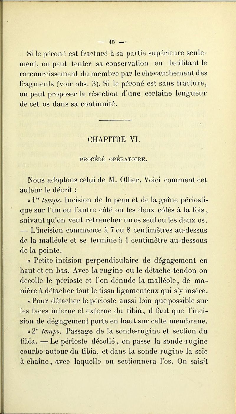 Si le péi’oiié est fracturé à sa partie supérieure seule- ment, on peut tenter sa conservation en facilitant le raccourcissement du membre par le chevauchement des frag’ments (voir obs. 3). Si le péroné est sans tracture, on peut proposer la résectioii d’une certaine long’ueur de cet os dans sa continuité. CHAPITRE VI. PROCÉDÉ OPÉRATOIRE. Nous adoptons celui de M. Ollier. Voici comment cet auteur le décrit : « 1 temps. Incision de la peau et de la g'aîne périosti- que sur l’un ou l’autre côté ou les deux côtés à la fois, suivant qu’on veut retrancher un os seul ou les deux os. — L’incision commence à 7 ou 8 centimètres au-dessus de la malléole et se termine à 1 centimètre au-dessous de la pointe. « Petite incision perpendiculaire de dég’ag’ement en haut et en bas. Avec la rug-ine ou le détache-tendon on décolle le périoste et l’on dénude la malléole, de ma- nière à détacher tout le tissu lig'amenteux qui s’y insère. «Pour détacher le périoste aussi loin que possible sur les faces interne et externe du tibia, il faut que l’inci- sion de dég'ag’ement porte en haut sur cette membrane. «2 temps. Passag’e de la sonde-rug*ine et section du tibia. —Le périoste décollé , on passe la sonde-rugine courbe autour du tibia, et dans la sonde-rugine la scie à chaîne, avec laquelle on sectionnera l’os. On saisit