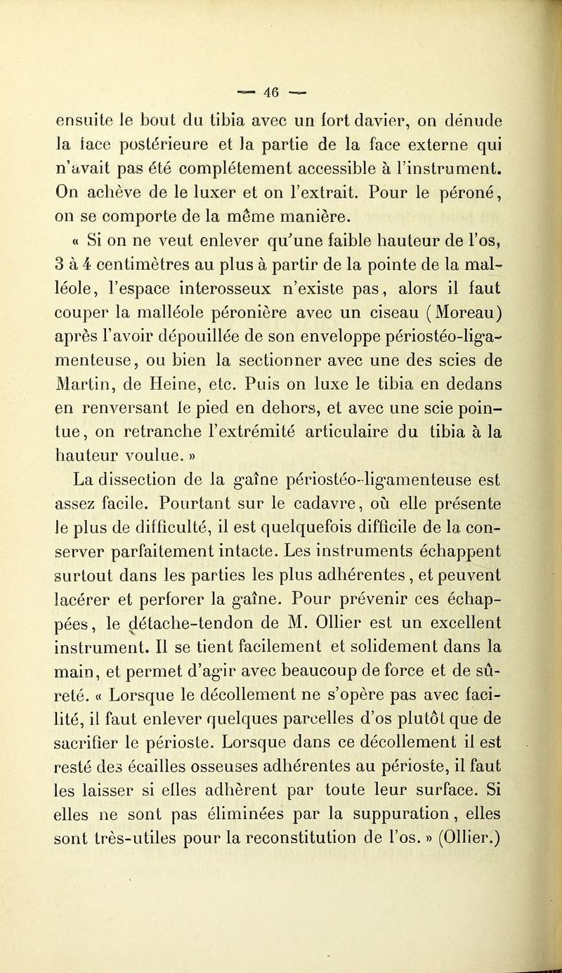 ensuite le bout du tibia avec un fort davier, on dénude la lace postérieure et la partie de la face externe qui n’avait pas été complètement accessible à l’instrument. On achève de le luxer et on l’extrait. Pour le péroné, on se comporte de la même manière. « Si on ne veut enlever qu^une faible hauteur de l’os, 3 à 4 centimètres au plus à partir de la pointe de la mal- léole, l’espace interosseux n’existe pas , alors il faut couper la malléole péronière avec un ciseau (Moreau) après l’avoir dépouillée de son enveloppe périostéo-lig'a- menteuse, ou bien la sectionner avec une des scies de Martin, de Heine, etc. Puis on luxe le tibia en dedans en renversant le pied en dehors, et avec une scie poin- tue, on retranche l’extrémité articulaire du tibia à la hauteur voulue. » La dissection de la g-aîne périostéo-lig’amenteuse est assez facile. Pourtant sur le cadavre, où elle présente le plus de difficulté, il est quelquefois difficile de la con- server parfaitement intacte. Les instruments échappent surtout dans les parties les plus adhérentes, et peuvent lacérer et perforer la g*aîne. Pour prévenir ces échap- pées, le détache-tendon de M. Ollier est un excellent instrument. Il se tient facilement et solidement dans la main, et permet d’agâr avec beaucoup de force et de sû- reté. « Lorsque le décollement ne s’opère pas avec faci- lité, il faut enlever quelques parcelles d’os plutôt que de sacrifier le périoste. Lorsque dans ce décollement il est resté des écailles osseuses adhérentes au périoste, il faut les laisser si elles adhèrent par toute leur surface. Si elles ne sont pas éliminées par la suppuration, elles sont très-utiles pour la reconstitution de l’os. » (Ollier.)