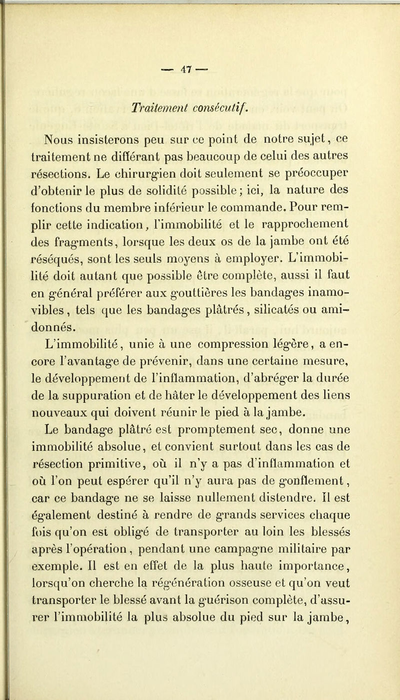 Traitement consécutif. Nous insisterons peu sur ce point de notre sujet, ce traitement ne différant pas beaucoup de celui des autres résections. Le chirurg'ien doit seulement se préoccuper d’obtenir le plus de solidilé possible ; ici, la nature des fonctions du membre inférieur le commande. Pour rem- plir cette indication, l’immobilité et le rapprochement des frag*ments, lorsque les deux os de la jambe ont été réséqués, sont les seuls moyens à employer. L’immobi- lité doit autant que possible être complète, aussi il faut en g'énéral préférer aux g’outtières les bandag*es inamo- vibles , tels que les bandages plâtrés, silicatés ou ami- donnés. L’immobilité, unie à une compression légère, a en- core l’avantage de prévenir, dans une certaine mesure, le développement de l’inflammation, d’abréger la durée de la suppuration et de hâter le développement des liens nouveaux qui doivent réunir le pied à la jambe. Le bandage plâtré est promptement sec, donne une immobilité absolue, et convient surtout dans les cas de résection primitive, où il n’y a pas d’inflammation et où l’on peut espérer qu’il n’y aura pas de gonflement, car ce bandage ne se laisse nullement distendre, Î1 est également destiné à rendre de grands services chaque fois qu’on est obligé de transporter au loin les blessés après l’opération , pendant une campagne militaire par exemple. Il est en effet de la plus haute importance, lorsqu’on cherche la régénération osseuse et qu’on veut transporter le blessé avant la g’uérison complète, d’assu- rer l’immobilité la plus absolue du pied sur la jambe,