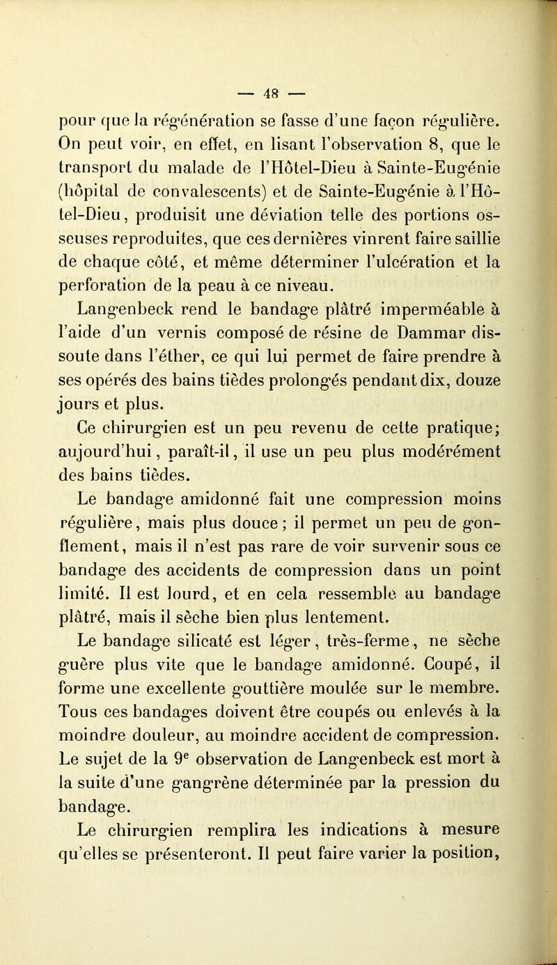 pour que la rég’énération se fasse d’une façon rég’ulière. On peut voir, en effet, en lisant l’observation 8, que le transport du malade de l’Hôtel-Dieu à Sainte-Eug’énie (hôpital de convalescents) et de Sainte-Eug*énie àl’Hô- tel-Dieu, produisit une déviation telle des portions os- seuses reproduites, que ces dernières vinrent faire saillie de chaque côté, et même déterminer l’ulcération et la perforation de la peau à ce niveau. Lang*enheck rend le bandag*e plâtré imperméable à l’aide d’un vernis composé de résine de Dammar dis- soute dans l’éther, ce qui lui permet de faire prendre à ses opérés des bains tièdes prolong*és pendant dix, douze jours et plus. Ce chirurg'ien est un peu revenu de celte pratique; aujourd’hui, paraît-il, il use un peu plus modérément des bains tièdes. Le bandag*e amidonné fait une compression moins rég'ulière, mais plus douce; il permet un peu de g’on- flement, mais il n’est pas rare de voir survenir sous ce bandag'e des accidents de compression dans un point limité. Il est lourd, et en cela ressemble au bandag'e plâtré, mais il sèche bien plus lentement. Le bandag’e silicaté est lég’er, très-ferme, ne sèche g'uère plus vite que le bandag’e amidonné. Coupé, il forme une excellente g'outtière moulée sur le membre. Tous ces bandag'es doivent être coupés ou enlevés à la moindre douleur, au moindre accident de compression. Le sujet de la 9® observation de Lang'enbeck est mort à la suite d’une g'ang'rène déterminée par la pression du bandag'e. Le chirurg'ien remplira les indications à mesure qu’elles se présenteront. Il peut faire varier la position.