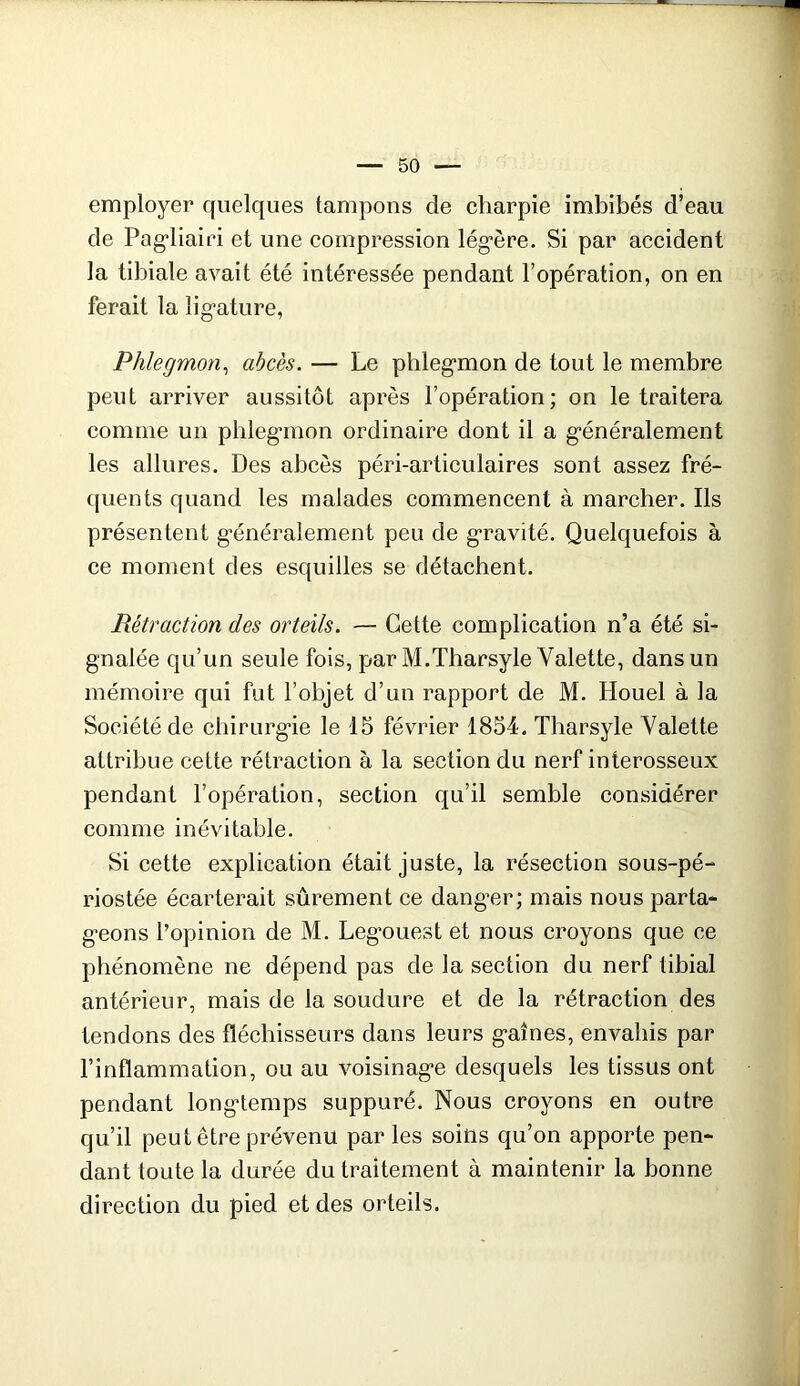 employer quelques tampons de charpie imbibés d’eau de Pag*liairi et une compression lég’ère. Si par accident la tibiale avait été intéressée pendant l’opération, on en ferait la lig’ature, Phlegmon^ abcès. — Le phlegmon de tout le membre peut arriver aussitôt après l’opération; on le traitera comme un phlegmon ordinaire dont il a généralement les allures. Des abcès péri-articulaires sont assez fré- quents quand les malades commencent à marcher. Ils présentent généralement peu de gravité. Quelquefois à ce moment des esquilles se détachent. Rétraction des orteils. — Cette complication n’a été si- gnalée qu’un seule fois, par M.Tharsyle Valette, dans un mémoire qui fut l’objet d’un rapport de M. Houel à la Société de chirurgie le 15 février 1854. Tharsyle Valette attribue cette rétraction à la section du nerf interosseux pendant l’opération, section qu’il semble considérer comme inévitable. Si cette explication était juste, la résection sous-pé- riostée écarterait sûrement ce danger; mais nous parta- geons l’opinion de M. Legouest et nous croyons que ce phénomène ne dépend pas de la section du nerf tibial antérieur, mais de la soudure et de la rétraction des tendons des fléchisseurs dans leurs gaines, envahis par l’inflammation, ou au voisinage desquels les tissus ont pendant longtemps suppuré. Nous croyons en outre qu’il peut être prévenu par les soins qu’on apporte pen- dant toute la durée du traitement à maintenir la bonne direction du pied et des orteils.