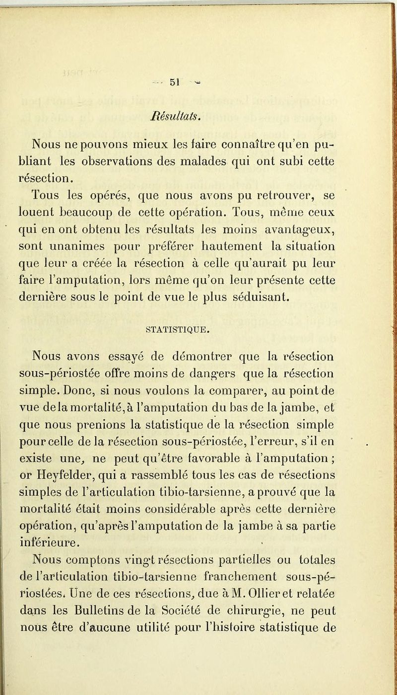 Résultats. Nous ne pouvons mieux les faire connaître qu’en pu- bliant les observations des malades qui ont subi cette résection. Tous les opérés, que nous avons pu retrouver, se louent beaucoup de cette opération. Tous, même ceux qui en ont obtenu les résultats les moins avantageux, sont unanimes pour préférer hautement la situation que leur a créée la résection à celle qu’aurait pu leur faire l’amputation, lors même qu’on leur présente cette dernière sous le point de vue le plus séduisant. STATISTIQUE. Nous avons essayé de démontrer que la résection sous-périostée offre moins de dangers que la résection simple. Donc, si nous voulons la comparer, au point de vue delà mortalité, à l’amputation du bas de la jambe, et que nous prenions la statistique de la résection simple pour celle de la résection sous-périostée, l’erreur, s’il en existe une, ne peut qu’être favorable à l’amputation ; or Heyfelder, qui a rassemblé tous les cas de résections simples de l’articulation tibio-tarsienne, a prouvé que la mortalité était moins considérable après cette dernière opération, qu’après l’amputation de la jambe à sa partie inférieure. Nous comptons vingd résections partielles ou totales de l’articulation tibio-tarsienne franchement sous-pé- rioslées. Une de ces résections, due àM. Ollier et relatée dans les Bulletins de la Société de chirurgie, ne peut nous être d’aucune utilité pour l’histoire statistique de
